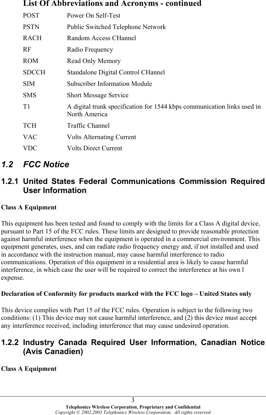  List Of Abbreviations and Acronyms - continued POST  Power On Self-Test PSTN  Public Switched Telephone Network RACH  Random Access CHannel RF Radio Frequency ROM  Read Only Memory SDCCH       Standalone Digital Control CHannel SIM  Subscriber Information Module SMS  Short Message Service T1  A digital trunk specification for 1544 kbps communication links used in North America TCH Traffic Channel VAC  Volts Alternating Current VDC Volts Direct Current 1.2 FCC Notice 1.2.1 United States Federal Communications Commission Required User Information Class A Equipment This equipment has been tested and found to comply with the limits for a Class A digital device, pursuant to Part 15 of the FCC rules. These limits are designed to provide reasonable protection against harmful interference when the equipment is operated in a commercial environment. This equipment generates, uses, and can radiate radio frequency energy and, if not installed and used in accordance with the instruction manual, may cause harmful interference to radio communications. Operation of this equipment in a residential area is likely to cause harmful interference, in which case the user will be required to correct the interference at his own l expense. Declaration of Conformity for products marked with the FCC logo – United States only This device complies with Part 15 of the FCC rules. Operation is subject to the following two conditions: (1) This device may not cause harmful interference, and (2) this device must accept any interference received, including interference that may cause undesired operation. 1.2.2 Industry Canada Required User Information, Canadian Notice (Avis Canadien) Class A Equipment  Telephonics Wireless Corporation, Proprietary and Confidential Copyright © 2002,2003 Telephonics Wireless Corporation.  All rights reserved 3
