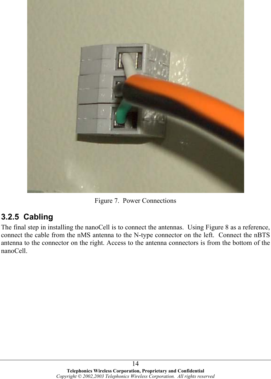       Figure 7.  Power Connections 3.2.5 Cabling The final step in installing the nanoCell is to connect the antennas.  Using Figure 8 as a reference, connect the cable from the nMS antenna to the N-type connector on the left.  Connect the nBTS antenna to the connector on the right. Access to the antenna connectors is from the bottom of the nanoCell.   Telephonics Wireless Corporation, Proprietary and Confidential Copyright © 2002,2003 Telephonics Wireless Corporation.  All rights reserved 14