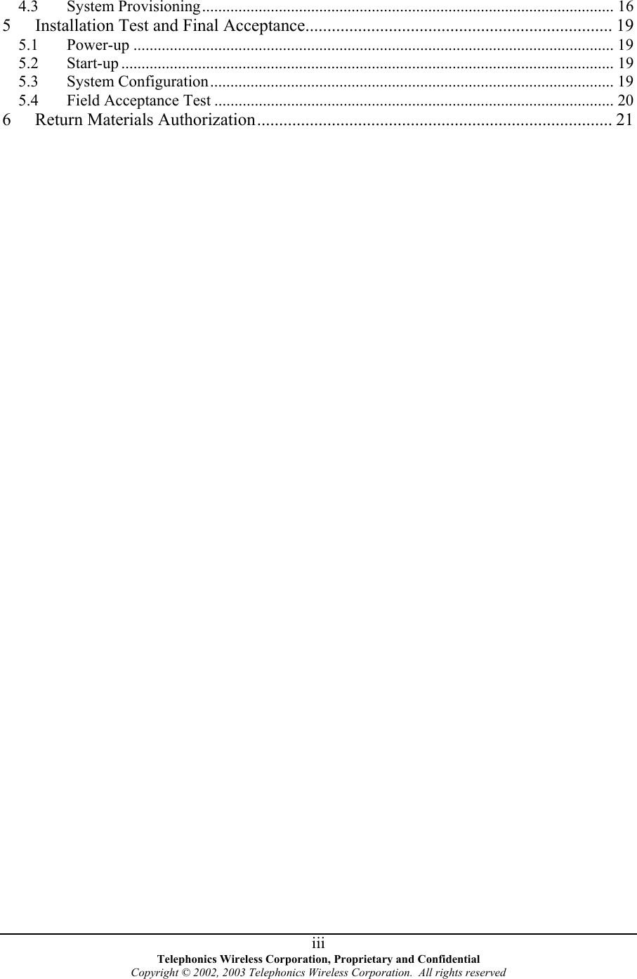 4.3 System Provisioning...................................................................................................... 16 5  Installation Test and Final Acceptance...................................................................... 19 5.1 Power-up ....................................................................................................................... 19 5.2 Start-up .......................................................................................................................... 19 5.3 System Configuration.................................................................................................... 19 5.4 Field Acceptance Test ................................................................................................... 20 6  Return Materials Authorization................................................................................. 21   Telephonics Wireless Corporation, Proprietary and Confidential Copyright © 2002, 2003 Telephonics Wireless Corporation.  All rights reserved  iii