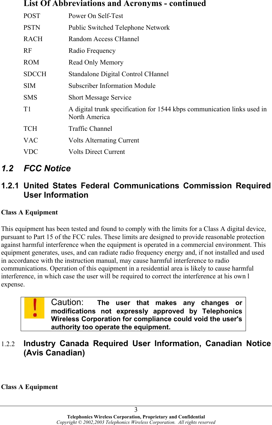  List Of Abbreviations and Acronyms - continued POST  Power On Self-Test PSTN  Public Switched Telephone Network RACH  Random Access CHannel RF Radio Frequency ROM  Read Only Memory SDCCH       Standalone Digital Control CHannel SIM  Subscriber Information Module SMS  Short Message Service T1  A digital trunk specification for 1544 kbps communication links used in North America TCH Traffic Channel VAC  Volts Alternating Current VDC Volts Direct Current 1.2 FCC Notice 1.2.1 United States Federal Communications Commission Required User Information Class A Equipment This equipment has been tested and found to comply with the limits for a Class A digital device, pursuant to Part 15 of the FCC rules. These limits are designed to provide reasonable protection against harmful interference when the equipment is operated in a commercial environment. This equipment generates, uses, and can radiate radio frequency energy and, if not installed and used in accordance with the instruction manual, may cause harmful interference to radio communications. Operation of this equipment in a residential area is likely to cause harmful interference, in which case the user will be required to correct the interference at his own l expense.  Caution:  The user that makes any changes or  modifications not expressly approved by Telephonics  Wireless Corporation for compliance could void the user&apos;s authority too operate the equipment. 1.2.2  Industry Canada Required User Information, Canadian Notice (Avis Canadian)  Class A Equipment  Telephonics Wireless Corporation, Proprietary and Confidential Copyright © 2002,2003 Telephonics Wireless Corporation.  All rights reserved 3
