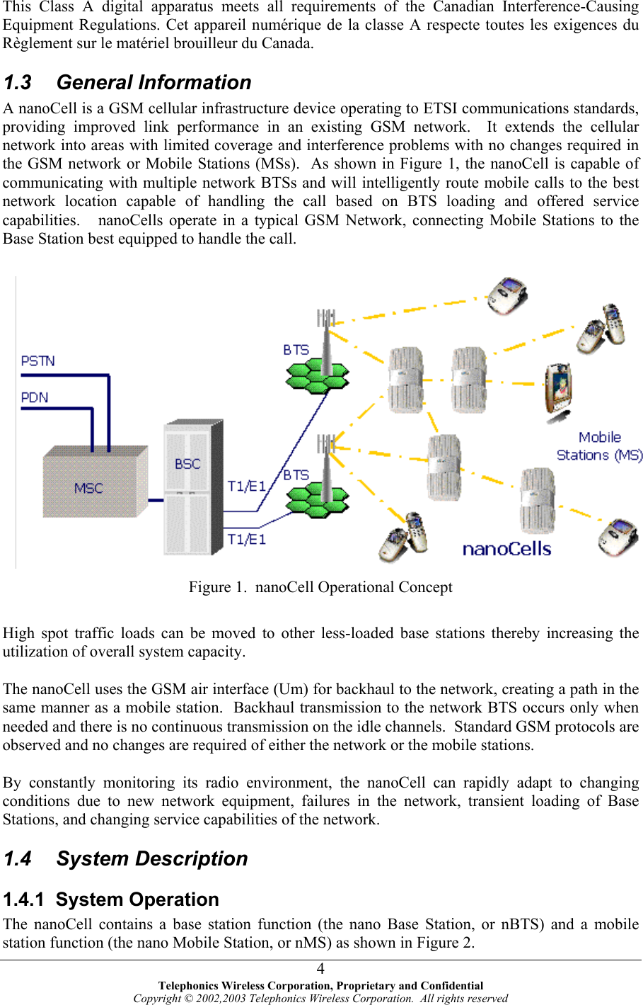  This Class A digital apparatus meets all requirements of the Canadian Interference-Causing Equipment Regulations. Cet appareil numérique de la classe A respecte toutes les exigences du Règlement sur le matériel brouilleur du Canada. 1.3 General Information A nanoCell is a GSM cellular infrastructure device operating to ETSI communications standards, providing improved link performance in an existing GSM network.  It extends the cellular network into areas with limited coverage and interference problems with no changes required in the GSM network or Mobile Stations (MSs).  As shown in Figure 1, the nanoCell is capable of communicating with multiple network BTSs and will intelligently route mobile calls to the best network location capable of handling the call based on BTS loading and offered service capabilities.   nanoCells operate in a typical GSM Network, connecting Mobile Stations to the Base Station best equipped to handle the call.  Figure 1.  nanoCell Operational Concept  High spot traffic loads can be moved to other less-loaded base stations thereby increasing the utilization of overall system capacity.  The nanoCell uses the GSM air interface (Um) for backhaul to the network, creating a path in the same manner as a mobile station.  Backhaul transmission to the network BTS occurs only when needed and there is no continuous transmission on the idle channels.  Standard GSM protocols are observed and no changes are required of either the network or the mobile stations.  By constantly monitoring its radio environment, the nanoCell can rapidly adapt to changing conditions due to new network equipment, failures in the network, transient loading of Base Stations, and changing service capabilities of the network.   1.4 System Description 1.4.1 System Operation The nanoCell contains a base station function (the nano Base Station, or nBTS) and a mobile station function (the nano Mobile Station, or nMS) as shown in Figure 2.    Telephonics Wireless Corporation, Proprietary and Confidential Copyright © 2002,2003 Telephonics Wireless Corporation.  All rights reserved 4