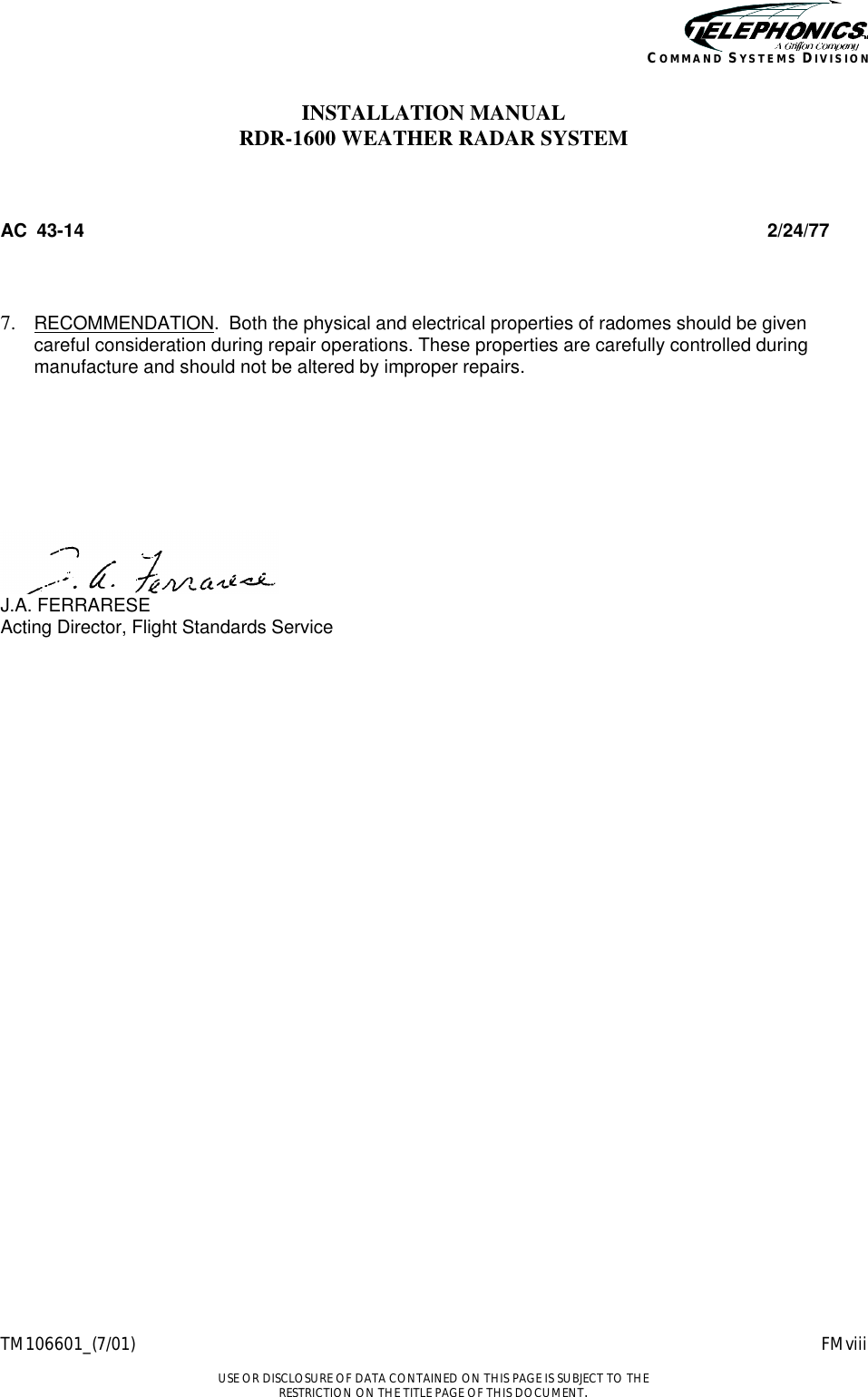    TM106601_(7/01) FMviii  USE OR DISCLOSURE OF DATA CONTAINED ON THIS PAGE IS SUBJECT TO THE RESTRICTION ON THE TITLE PAGE OF THIS DOCUMENT. COMMAND SYSTEMS DIVISION INSTALLATION MANUAL RDR-1600 WEATHER RADAR SYSTEM  AC  43-14 2/24/77  7.  RECOMMENDATION.  Both the physical and electrical properties of radomes should be given careful consideration during repair operations. These properties are carefully controlled during manufacture and should not be altered by improper repairs.         J.A. FERRARESE Acting Director, Flight Standards Service     