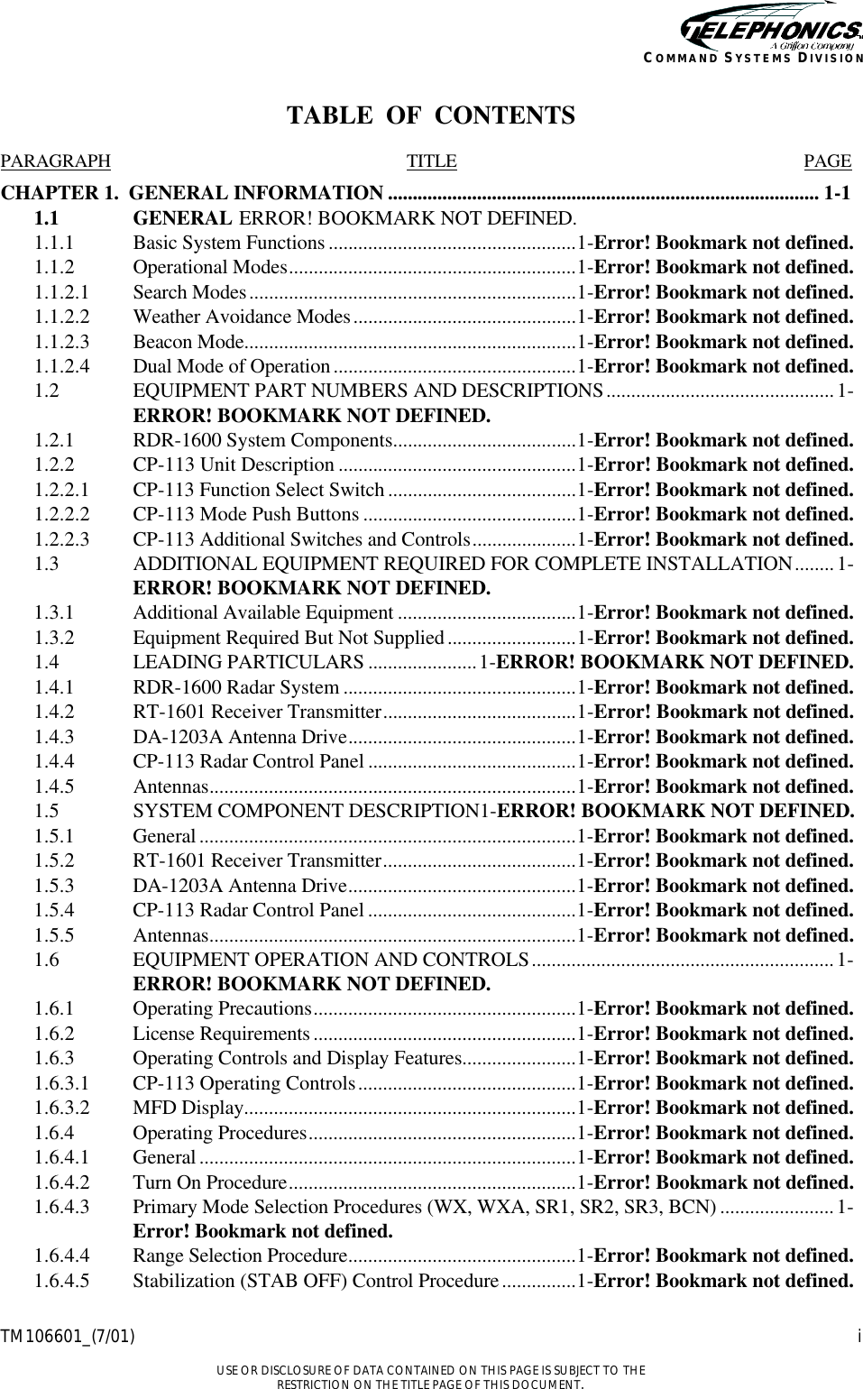    TM106601_(7/01) i  USE OR DISCLOSURE OF DATA CONTAINED ON THIS PAGE IS SUBJECT TO THE RESTRICTION ON THE TITLE PAGE OF THIS DOCUMENT. COMMAND SYSTEMS DIVISION TABLE  OF  CONTENTS  PARAGRAPH TITLE PAGE CHAPTER 1.  GENERAL INFORMATION ....................................................................................... 1-1 1.1  GENERAL ERROR! BOOKMARK NOT DEFINED. 1.1.1  Basic System Functions ..................................................1-Error! Bookmark not defined. 1.1.2  Operational Modes..........................................................1-Error! Bookmark not defined. 1.1.2.1  Search Modes..................................................................1-Error! Bookmark not defined. 1.1.2.2  Weather Avoidance Modes.............................................1-Error! Bookmark not defined. 1.1.2.3  Beacon Mode...................................................................1-Error! Bookmark not defined. 1.1.2.4  Dual Mode of Operation.................................................1-Error! Bookmark not defined. 1.2  EQUIPMENT PART NUMBERS AND DESCRIPTIONS..............................................1-ERROR! BOOKMARK NOT DEFINED. 1.2.1  RDR-1600 System Components.....................................1-Error! Bookmark not defined. 1.2.2  CP-113 Unit Description ................................................1-Error! Bookmark not defined. 1.2.2.1  CP-113 Function Select Switch ......................................1-Error! Bookmark not defined. 1.2.2.2  CP-113 Mode Push Buttons ...........................................1-Error! Bookmark not defined. 1.2.2.3  CP-113 Additional Switches and Controls.....................1-Error! Bookmark not defined. 1.3  ADDITIONAL EQUIPMENT REQUIRED FOR COMPLETE INSTALLATION........1-ERROR! BOOKMARK NOT DEFINED. 1.3.1  Additional Available Equipment ....................................1-Error! Bookmark not defined. 1.3.2  Equipment Required But Not Supplied..........................1-Error! Bookmark not defined. 1.4  LEADING PARTICULARS ......................1-ERROR! BOOKMARK NOT DEFINED. 1.4.1  RDR-1600 Radar System ...............................................1-Error! Bookmark not defined. 1.4.2  RT-1601 Receiver Transmitter.......................................1-Error! Bookmark not defined. 1.4.3  DA-1203A Antenna Drive..............................................1-Error! Bookmark not defined. 1.4.4  CP-113 Radar Control Panel ..........................................1-Error! Bookmark not defined. 1.4.5  Antennas..........................................................................1-Error! Bookmark not defined. 1.5  SYSTEM COMPONENT DESCRIPTION1-ERROR! BOOKMARK NOT DEFINED. 1.5.1  General ............................................................................1-Error! Bookmark not defined. 1.5.2  RT-1601 Receiver Transmitter.......................................1-Error! Bookmark not defined. 1.5.3  DA-1203A Antenna Drive..............................................1-Error! Bookmark not defined. 1.5.4  CP-113 Radar Control Panel ..........................................1-Error! Bookmark not defined. 1.5.5  Antennas..........................................................................1-Error! Bookmark not defined. 1.6 EQUIPMENT OPERATION AND CONTROLS.............................................................1-ERROR! BOOKMARK NOT DEFINED. 1.6.1  Operating Precautions.....................................................1-Error! Bookmark not defined. 1.6.2  License Requirements .....................................................1-Error! Bookmark not defined. 1.6.3  Operating Controls and Display Features.......................1-Error! Bookmark not defined. 1.6.3.1  CP-113 Operating Controls............................................1-Error! Bookmark not defined. 1.6.3.2  MFD Display...................................................................1-Error! Bookmark not defined. 1.6.4  Operating Procedures......................................................1-Error! Bookmark not defined. 1.6.4.1  General ............................................................................1-Error! Bookmark not defined. 1.6.4.2  Turn On Procedure..........................................................1-Error! Bookmark not defined. 1.6.4.3  Primary Mode Selection Procedures (WX, WXA, SR1, SR2, SR3, BCN) ....................... 1-Error! Bookmark not defined. 1.6.4.4  Range Selection Procedure..............................................1-Error! Bookmark not defined. 1.6.4.5  Stabilization (STAB OFF) Control Procedure...............1-Error! Bookmark not defined. 