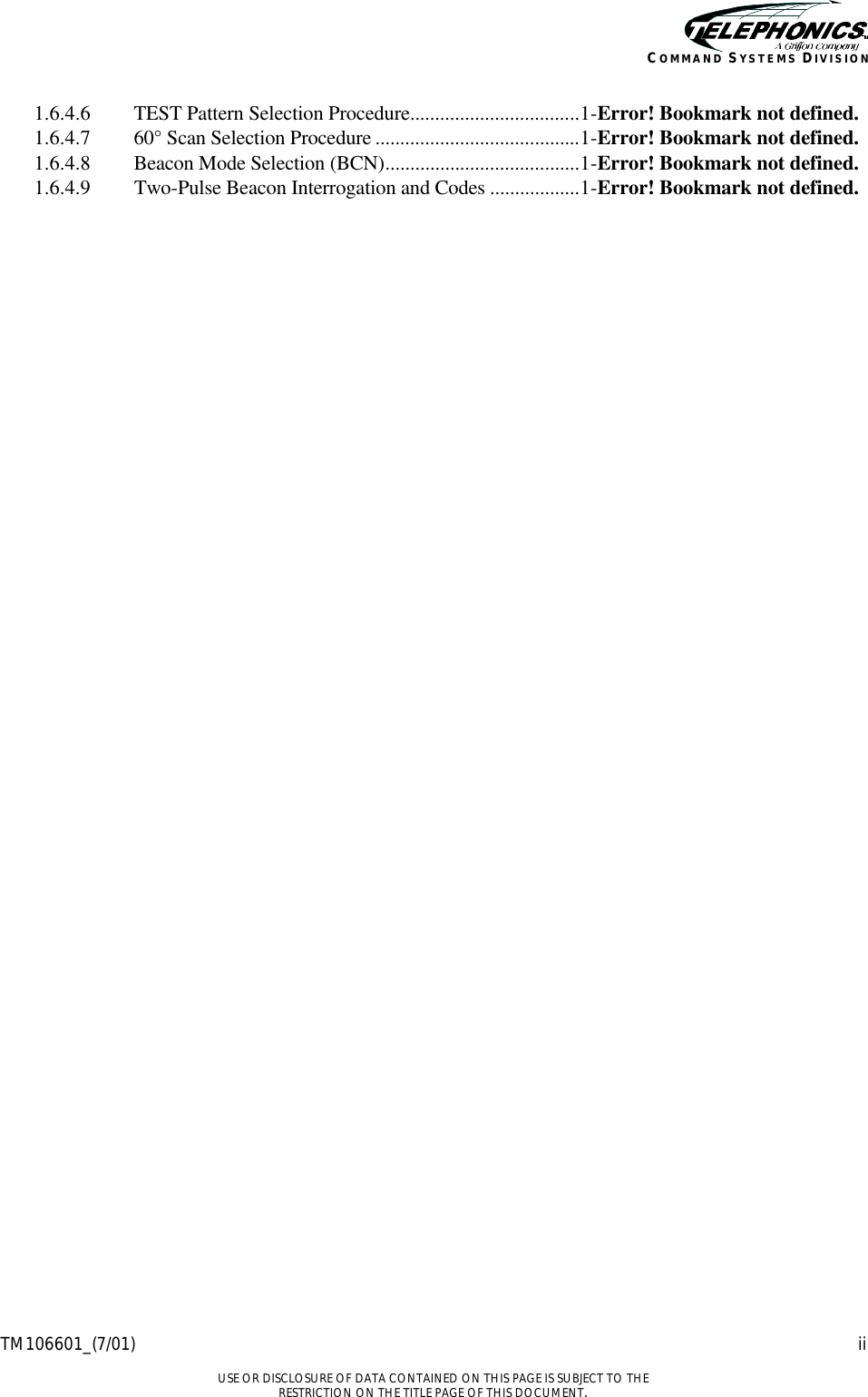    TM106601_(7/01) ii  USE OR DISCLOSURE OF DATA CONTAINED ON THIS PAGE IS SUBJECT TO THE RESTRICTION ON THE TITLE PAGE OF THIS DOCUMENT. COMMAND SYSTEMS DIVISION 1.6.4.6  TEST Pattern Selection Procedure..................................1-Error! Bookmark not defined. 1.6.4.7  60° Scan Selection Procedure .........................................1-Error! Bookmark not defined. 1.6.4.8  Beacon Mode Selection (BCN).......................................1-Error! Bookmark not defined. 1.6.4.9  Two-Pulse Beacon Interrogation and Codes ..................1-Error! Bookmark not defined. 