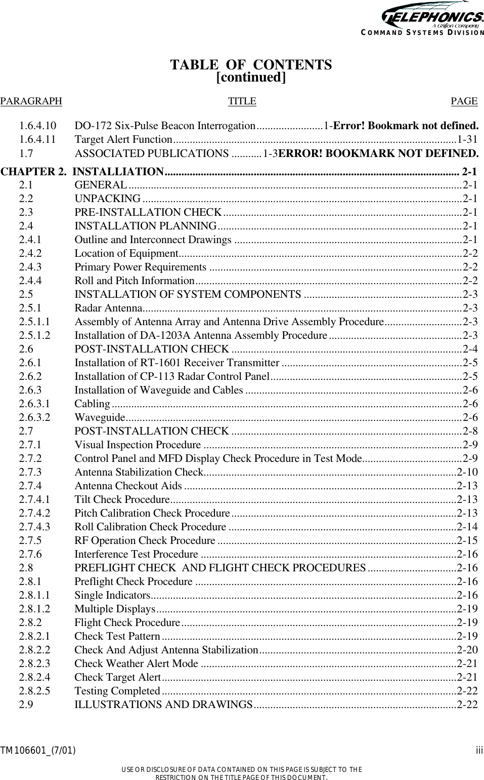    TM106601_(7/01) iii  USE OR DISCLOSURE OF DATA CONTAINED ON THIS PAGE IS SUBJECT TO THE RESTRICTION ON THE TITLE PAGE OF THIS DOCUMENT. COMMAND SYSTEMS DIVISION TABLE  OF  CONTENTS [continued]  PARAGRAPH TITLE PAGE  1.6.4.10  DO-172 Six-Pulse Beacon Interrogation........................1-Error! Bookmark not defined. 1.6.4.11  Target Alert Function......................................................................................................1-31 1.7 ASSOCIATED PUBLICATIONS ...........1-3ERROR! BOOKMARK NOT DEFINED. CHAPTER 2.  INSTALLIATION.......................................................................................................... 2-1 2.1  GENERAL........................................................................................................................2-1 2.2  UNPACKING ...................................................................................................................2-1 2.3  PRE-INSTALLATION CHECK......................................................................................2-1 2.4  INSTALLATION PLANNING........................................................................................2-1 2.4.1  Outline and Interconnect Drawings ..................................................................................2-1 2.4.2  Location of Equipment......................................................................................................2-2 2.4.3  Primary Power Requirements ...........................................................................................2-2 2.4.4  Roll and Pitch Information................................................................................................2-2 2.5  INSTALLATION OF SYSTEM COMPONENTS .........................................................2-3 2.5.1  Radar Antenna...................................................................................................................2-3 2.5.1.1  Assembly of Antenna Array and Antenna Drive Assembly Procedure............................2-3 2.5.1.2  Installation of DA-1203A Antenna Assembly Procedure................................................2-3 2.6  POST-INSTALLATION CHECK ...................................................................................2-4 2.6.1  Installation of RT-1601 Receiver Transmitter .................................................................2-5 2.6.2  Installation of CP-113 Radar Control Panel.....................................................................2-5 2.6.3  Installation of Waveguide and Cables ..............................................................................2-6 2.6.3.1  Cabling..............................................................................................................................2-6 2.6.3.2 Waveguide.........................................................................................................................2-6 2.7  POST-INSTALLATION CHECK ...................................................................................2-8 2.7.1  Visual Inspection Procedure .............................................................................................2-9 2.7.2  Control Panel and MFD Display Check Procedure in Test Mode....................................2-9 2.7.3  Antenna Stabilization Check...........................................................................................2-10 2.7.4  Antenna Checkout Aids ..................................................................................................2-13 2.7.4.1  Tilt Check Procedure.......................................................................................................2-13 2.7.4.2  Pitch Calibration Check Procedure.................................................................................2-13 2.7.4.3  Roll Calibration Check Procedure ..................................................................................2-14 2.7.5  RF Operation Check Procedure ......................................................................................2-15 2.7.6  Interference Test Procedure ............................................................................................2-16 2.8  PREFLIGHT CHECK  AND FLIGHT CHECK PROCEDURES................................2-16 2.8.1  Preflight Check Procedure ..............................................................................................2-16 2.8.1.1  Single Indicators..............................................................................................................2-16 2.8.1.2  Multiple Displays............................................................................................................2-19 2.8.2  Flight Check Procedure...................................................................................................2-19 2.8.2.1  Check Test Pattern..........................................................................................................2-19 2.8.2.2  Check And Adjust Antenna Stabilization.......................................................................2-20 2.8.2.3  Check Weather Alert Mode ............................................................................................2-21 2.8.2.4  Check Target Alert..........................................................................................................2-21 2.8.2.5  Testing Completed..........................................................................................................2-22 2.9  ILLUSTRATIONS AND DRAWINGS.........................................................................2-22 