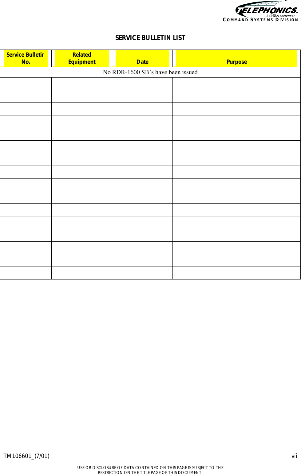    TM106601_(7/01) vii  USE OR DISCLOSURE OF DATA CONTAINED ON THIS PAGE IS SUBJECT TO THE RESTRICTION ON THE TITLE PAGE OF THIS DOCUMENT. COMMAND SYSTEMS DIVISION SERVICE BULLETIN LIST  Service Bulletin No. Related Equipment  Date  Purpose No RDR-1600 SB’s have been issued                                                                                                                      