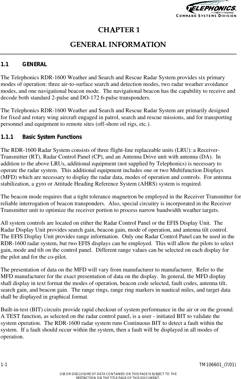    1-1 TM106601_(7/01)  USE OR DISCLOSURE OF DATA CONTAINED ON THIS PAGE IS SUBJECT TO THE RESTRICTION ON THE TITLE PAGE OF THIS DOCUMENT. COMMAND SYSTEMS DIVISION    1.1 GENERAL The Telephonics RDR-1600 Weather and Search and Rescue Radar System provides six primary modes of operation: three air-to-surface search and detection modes, two radar weather avoidance modes, and one navigational beacon mode.  The navigational beacon has the capability to receive and decode both standard 2-pulse and DO-172 6-pulse transponders. The Telephonics RDR-1600 Weather and Search and Rescue Radar System are primarily designed for fixed and rotary wing aircraft engaged in patrol, search and rescue missions, and for transporting personnel and equipment to remote sites (off-shore oil rigs, etc.).   1.1.1 Basic System Functions The RDR-1600 Radar System consists of three flight-line replaceable units (LRU): a Receiver-Transmitter (RT), Radar Control Panel (CP), and an Antenna Drive unit with antenna (DA).  In addition to the above LRUs, additional equipment (not supplied by Telephonics) is necessary to operate the radar system.  This additional equipment includes one or two Multifunction Displays (MFD) which are necessary to display the radar data, modes of operation and controls.  For antenna stabilization, a gyro or Attitude Heading Reference System (AHRS) system is required. The beacon mode requires that a tight tolerance magnetron be employed in the Receiver Transmitter for reliable interrogation of beacon transponders.  Also, special circuitry is incorporated in the Receiver Transmitter unit to optimize the receiver portion to process narrow bandwidth weather targets. All system controls are located on either the Radar Control Panel or the EFIS Display Unit.  The Radar Display Unit provides search gain, beacon gain, mode of operation, and antenna tilt control.  The EFIS Display Unit provides range information.  Only one Radar Control Panel can be used in the RDR-1600 radar system, but two EFIS displays can be employed.  This will allow the pilots to select gain, mode and tilt on the control panel.  Different range values can be selected on each display for the pilot and for the co-pilot. The presentation of data on the MFD will vary from manufacturer to manufacturer.  Refer to the MFD manufacturer for the exact presentation of data on the display.  In general, the MFD display shall display in text format the modes of operation, beacon code selected, fault codes, antenna tilt, search gain, and beacon gain.  The range rings, range ring markers in nautical miles, and target data shall be displayed in graphical format. Built-in-test (BIT) circuits provide rapid checkout of system performance in the air or on the ground.  A TEST function, as selected on the radar control panel, is a user - initiated BIT to validate the system operation.  The RDR-1600 radar system runs Continuous BIT to detect a fault within the system.  If a fault should occur within the system, then a fault will be displayed in all modes of operation. 