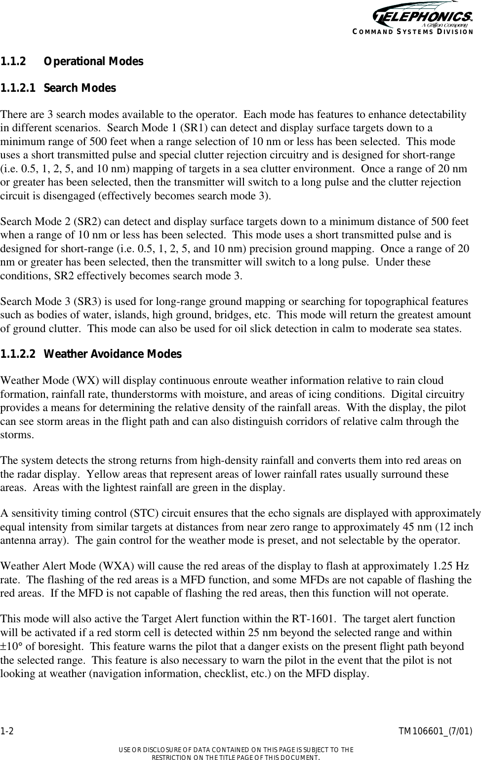    1-2 TM106601_(7/01)  USE OR DISCLOSURE OF DATA CONTAINED ON THIS PAGE IS SUBJECT TO THE RESTRICTION ON THE TITLE PAGE OF THIS DOCUMENT. COMMAND SYSTEMS DIVISION 1.1.2 Operational Modes 1.1.2.1 Search Modes There are 3 search modes available to the operator.  Each mode has features to enhance detectability in different scenarios.  Search Mode 1 (SR1) can detect and display surface targets down to a minimum range of 500 feet when a range selection of 10 nm or less has been selected.  This mode uses a short transmitted pulse and special clutter rejection circuitry and is designed for short-range (i.e. 0.5, 1, 2, 5, and 10 nm) mapping of targets in a sea clutter environment.  Once a range of 20 nm or greater has been selected, then the transmitter will switch to a long pulse and the clutter rejection circuit is disengaged (effectively becomes search mode 3). Search Mode 2 (SR2) can detect and display surface targets down to a minimum distance of 500 feet when a range of 10 nm or less has been selected.  This mode uses a short transmitted pulse and is designed for short-range (i.e. 0.5, 1, 2, 5, and 10 nm) precision ground mapping.  Once a range of 20 nm or greater has been selected, then the transmitter will switch to a long pulse.  Under these conditions, SR2 effectively becomes search mode 3. Search Mode 3 (SR3) is used for long-range ground mapping or searching for topographical features such as bodies of water, islands, high ground, bridges, etc.  This mode will return the greatest amount of ground clutter.  This mode can also be used for oil slick detection in calm to moderate sea states. 1.1.2.2 Weather Avoidance Modes Weather Mode (WX) will display continuous enroute weather information relative to rain cloud formation, rainfall rate, thunderstorms with moisture, and areas of icing conditions.  Digital circuitry provides a means for determining the relative density of the rainfall areas.  With the display, the pilot can see storm areas in the flight path and can also distinguish corridors of relative calm through the storms. The system detects the strong returns from high-density rainfall and converts them into red areas on the radar display.  Yellow areas that represent areas of lower rainfall rates usually surround these areas.  Areas with the lightest rainfall are green in the display. A sensitivity timing control (STC) circuit ensures that the echo signals are displayed with approximately equal intensity from similar targets at distances from near zero range to approximately 45 nm (12 inch antenna array).  The gain control for the weather mode is preset, and not selectable by the operator. Weather Alert Mode (WXA) will cause the red areas of the display to flash at approximately 1.25 Hz rate.  The flashing of the red areas is a MFD function, and some MFDs are not capable of flashing the red areas.  If the MFD is not capable of flashing the red areas, then this function will not operate. This mode will also active the Target Alert function within the RT-1601.  The target alert function will be activated if a red storm cell is detected within 25 nm beyond the selected range and within ±10° of boresight.  This feature warns the pilot that a danger exists on the present flight path beyond the selected range.  This feature is also necessary to warn the pilot in the event that the pilot is not looking at weather (navigation information, checklist, etc.) on the MFD display. 