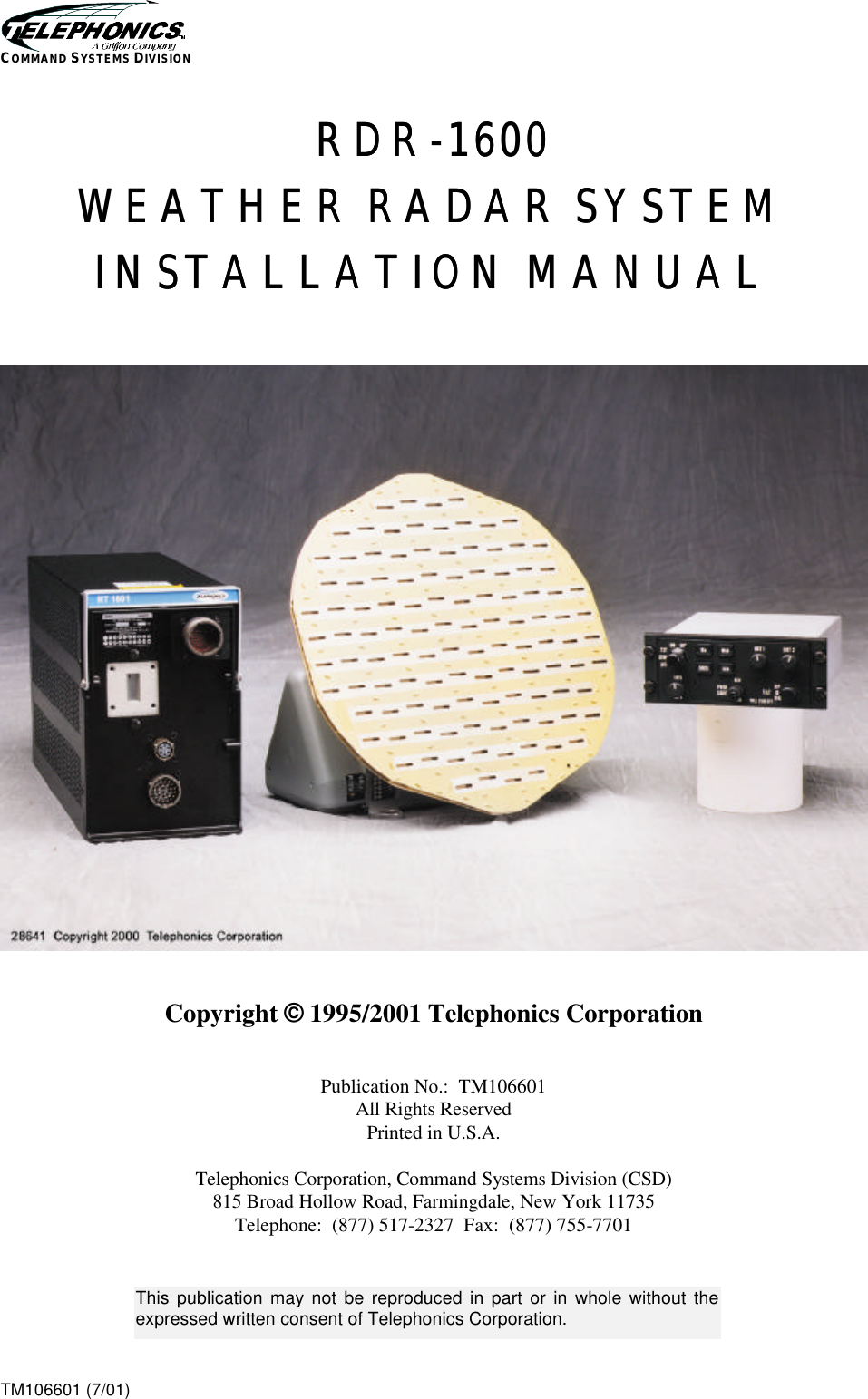    TM106601 (7/01) COMMAND SYSTEMS DIVISION RDRRDR--16001600  WEATHER RADAR SYSTEMWEATHER RADAR SYSTEM  INSTALLATION MANUALINSTALLATION MANUAL        Copyright © 1995/2001 Telephonics Corporation   Publication No.:  TM106601 All Rights Reserved Printed in U.S.A.  Telephonics Corporation, Command Systems Division (CSD) 815 Broad Hollow Road, Farmingdale, New York 11735 Telephone:  (877) 517-2327  Fax:  (877) 755-7701   This publication may not be reproduced in part or in whole without the expressed written consent of Telephonics Corporation.  