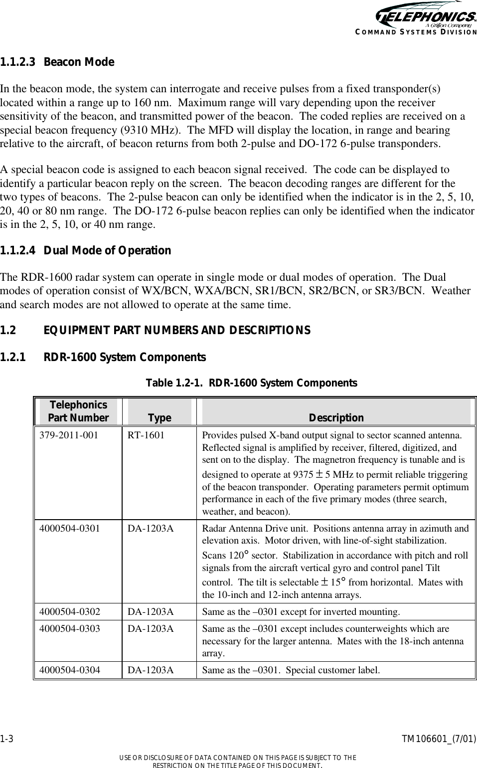    1-3 TM106601_(7/01)  USE OR DISCLOSURE OF DATA CONTAINED ON THIS PAGE IS SUBJECT TO THE RESTRICTION ON THE TITLE PAGE OF THIS DOCUMENT. COMMAND SYSTEMS DIVISION 1.1.2.3 Beacon Mode In the beacon mode, the system can interrogate and receive pulses from a fixed transponder(s) located within a range up to 160 nm.  Maximum range will vary depending upon the receiver sensitivity of the beacon, and transmitted power of the beacon.  The coded replies are received on a special beacon frequency (9310 MHz).  The MFD will display the location, in range and bearing relative to the aircraft, of beacon returns from both 2-pulse and DO-172 6-pulse transponders. A special beacon code is assigned to each beacon signal received.  The code can be displayed to identify a particular beacon reply on the screen.  The beacon decoding ranges are different for the two types of beacons.  The 2-pulse beacon can only be identified when the indicator is in the 2, 5, 10, 20, 40 or 80 nm range.  The DO-172 6-pulse beacon replies can only be identified when the indicator is in the 2, 5, 10, or 40 nm range. 1.1.2.4 Dual Mode of Operation The RDR-1600 radar system can operate in single mode or dual modes of operation.  The Dual modes of operation consist of WX/BCN, WXA/BCN, SR1/BCN, SR2/BCN, or SR3/BCN.  Weather and search modes are not allowed to operate at the same time. 1.2 EQUIPMENT PART NUMBERS AND DESCRIPTIONS 1.2.1 RDR-1600 System Components Table 1.2-1.  RDR-1600 System Components Telephonics Part Number  Type  Description 379-2011-001 RT-1601 Provides pulsed X-band output signal to sector scanned antenna.  Reflected signal is amplified by receiver, filtered, digitized, and sent on to the display.  The magnetron frequency is tunable and is designed to operate at 9375 ± 5 MHz to permit reliable triggering of the beacon transponder.  Operating parameters permit optimum performance in each of the five primary modes (three search, weather, and beacon).   4000504-0301 DA-1203A Radar Antenna Drive unit.  Positions antenna array in azimuth and elevation axis.  Motor driven, with line-of-sight stabilization.  Scans 120° sector.  Stabilization in accordance with pitch and roll signals from the aircraft vertical gyro and control panel Tilt control.  The tilt is selectable ± 15° from horizontal.  Mates with the 10-inch and 12-inch antenna arrays. 4000504-0302 DA-1203A Same as the –0301 except for inverted mounting. 4000504-0303 DA-1203A Same as the –0301 except includes counterweights which are necessary for the larger antenna.  Mates with the 18-inch antenna array. 4000504-0304 DA-1203A Same as the –0301.  Special customer label. 