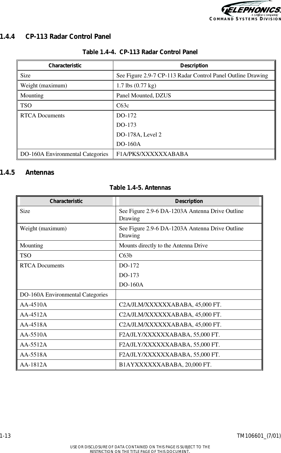    1-13 TM106601_(7/01)  USE OR DISCLOSURE OF DATA CONTAINED ON THIS PAGE IS SUBJECT TO THE RESTRICTION ON THE TITLE PAGE OF THIS DOCUMENT. COMMAND SYSTEMS DIVISION 1.4.4 CP-113 Radar Control Panel Table 1.4-4.  CP-113 Radar Control Panel Characteristic Description Size See Figure 2.9-7 CP-113 Radar Control Panel Outline Drawing Weight (maximum) 1.7 lbs (0.77 kg) Mounting Panel Mounted, DZUS TSO C63c RTCA Documents DO-172 DO-173 DO-178A, Level 2 DO-160A DO-160A Environmental Categories F1A/PKS/XXXXXXABABA  1.4.5 Antennas Table 1.4-5. Antennas Characteristic Description Size See Figure 2.9-6 DA-1203A Antenna Drive Outline Drawing Weight (maximum) See Figure 2.9-6 DA-1203A Antenna Drive Outline Drawing Mounting Mounts directly to the Antenna Drive TSO C63b RTCA Documents DO-172 DO-173 DO-160A DO-160A Environmental Categories   AA-4510A C2A/JLM/XXXXXXABABA, 45,000 FT. AA-4512A C2A/JLM/XXXXXXABABA, 45,000 FT. AA-4518A C2A/JLM/XXXXXXABABA, 45,000 FT. AA-5510A F2A/JLY/XXXXXXABABA, 55,000 FT. AA-5512A F2A/JLY/XXXXXXABABA, 55,000 FT. AA-5518A F2A/JLY/XXXXXXABABA, 55,000 FT. AA-1812A B1AYXXXXXXABABA, 20,000 FT.  