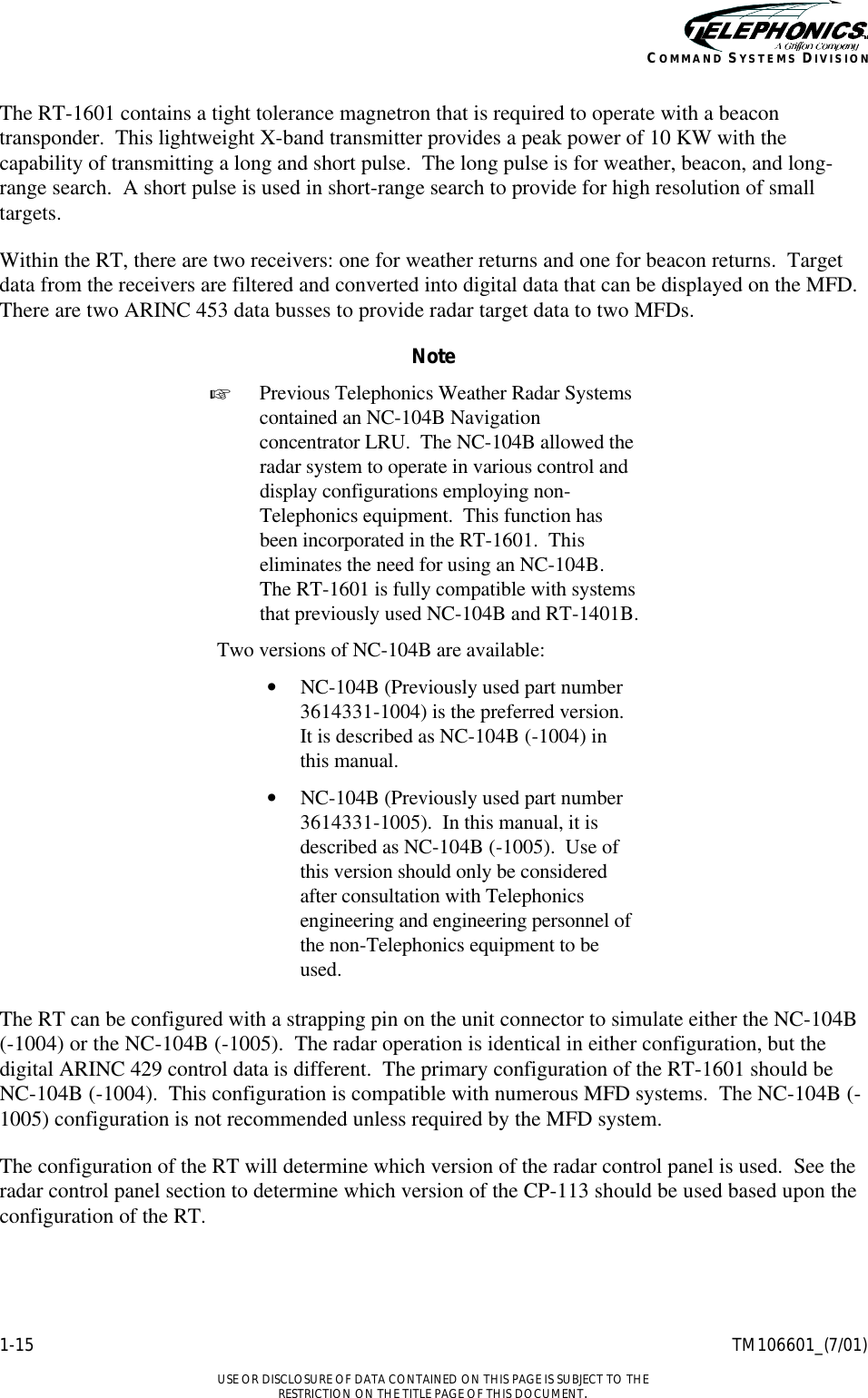    1-15 TM106601_(7/01)  USE OR DISCLOSURE OF DATA CONTAINED ON THIS PAGE IS SUBJECT TO THE RESTRICTION ON THE TITLE PAGE OF THIS DOCUMENT. COMMAND SYSTEMS DIVISION The RT-1601 contains a tight tolerance magnetron that is required to operate with a beacon transponder.  This lightweight X-band transmitter provides a peak power of 10 KW with the capability of transmitting a long and short pulse.  The long pulse is for weather, beacon, and long-range search.  A short pulse is used in short-range search to provide for high resolution of small targets. Within the RT, there are two receivers: one for weather returns and one for beacon returns.  Target data from the receivers are filtered and converted into digital data that can be displayed on the MFD.  There are two ARINC 453 data busses to provide radar target data to two MFDs. Note + Previous Telephonics Weather Radar Systems contained an NC-104B Navigation concentrator LRU.  The NC-104B allowed the radar system to operate in various control and display configurations employing non-Telephonics equipment.  This function has been incorporated in the RT-1601.  This eliminates the need for using an NC-104B.  The RT-1601 is fully compatible with systems that previously used NC-104B and RT-1401B. Two versions of NC-104B are available: • NC-104B (Previously used part number 3614331-1004) is the preferred version.  It is described as NC-104B (-1004) in this manual. • NC-104B (Previously used part number 3614331-1005).  In this manual, it is described as NC-104B (-1005).  Use of this version should only be considered after consultation with Telephonics engineering and engineering personnel of the non-Telephonics equipment to be used.  The RT can be configured with a strapping pin on the unit connector to simulate either the NC-104B  (-1004) or the NC-104B (-1005).  The radar operation is identical in either configuration, but the digital ARINC 429 control data is different.  The primary configuration of the RT-1601 should be NC-104B (-1004).  This configuration is compatible with numerous MFD systems.  The NC-104B (-1005) configuration is not recommended unless required by the MFD system. The configuration of the RT will determine which version of the radar control panel is used.  See the radar control panel section to determine which version of the CP-113 should be used based upon the configuration of the RT. 