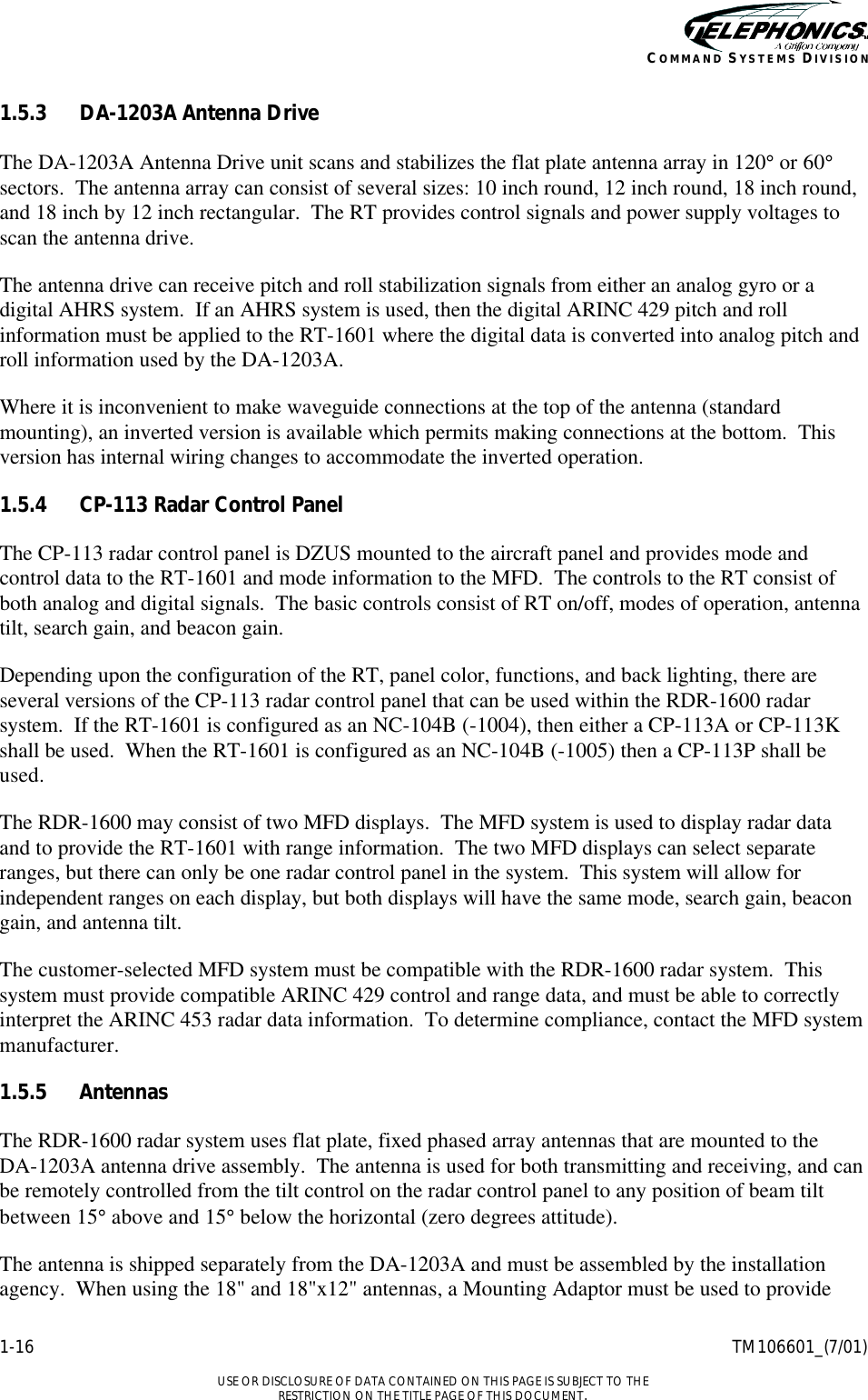    1-16 TM106601_(7/01)  USE OR DISCLOSURE OF DATA CONTAINED ON THIS PAGE IS SUBJECT TO THE RESTRICTION ON THE TITLE PAGE OF THIS DOCUMENT. COMMAND SYSTEMS DIVISION 1.5.3 DA-1203A Antenna Drive The DA-1203A Antenna Drive unit scans and stabilizes the flat plate antenna array in 120° or 60° sectors.  The antenna array can consist of several sizes: 10 inch round, 12 inch round, 18 inch round, and 18 inch by 12 inch rectangular.  The RT provides control signals and power supply voltages to scan the antenna drive. The antenna drive can receive pitch and roll stabilization signals from either an analog gyro or a digital AHRS system.  If an AHRS system is used, then the digital ARINC 429 pitch and roll information must be applied to the RT-1601 where the digital data is converted into analog pitch and roll information used by the DA-1203A. Where it is inconvenient to make waveguide connections at the top of the antenna (standard mounting), an inverted version is available which permits making connections at the bottom.  This version has internal wiring changes to accommodate the inverted operation. 1.5.4 CP-113 Radar Control Panel The CP-113 radar control panel is DZUS mounted to the aircraft panel and provides mode and control data to the RT-1601 and mode information to the MFD.  The controls to the RT consist of both analog and digital signals.  The basic controls consist of RT on/off, modes of operation, antenna tilt, search gain, and beacon gain. Depending upon the configuration of the RT, panel color, functions, and back lighting, there are several versions of the CP-113 radar control panel that can be used within the RDR-1600 radar system.  If the RT-1601 is configured as an NC-104B (-1004), then either a CP-113A or CP-113K shall be used.  When the RT-1601 is configured as an NC-104B (-1005) then a CP-113P shall be used. The RDR-1600 may consist of two MFD displays.  The MFD system is used to display radar data and to provide the RT-1601 with range information.  The two MFD displays can select separate ranges, but there can only be one radar control panel in the system.  This system will allow for independent ranges on each display, but both displays will have the same mode, search gain, beacon gain, and antenna tilt. The customer-selected MFD system must be compatible with the RDR-1600 radar system.  This system must provide compatible ARINC 429 control and range data, and must be able to correctly interpret the ARINC 453 radar data information.  To determine compliance, contact the MFD system manufacturer. 1.5.5 Antennas The RDR-1600 radar system uses flat plate, fixed phased array antennas that are mounted to the  DA-1203A antenna drive assembly.  The antenna is used for both transmitting and receiving, and can be remotely controlled from the tilt control on the radar control panel to any position of beam tilt between 15° above and 15° below the horizontal (zero degrees attitude). The antenna is shipped separately from the DA-1203A and must be assembled by the installation agency.  When using the 18&quot; and 18&quot;x12&quot; antennas, a Mounting Adaptor must be used to provide 