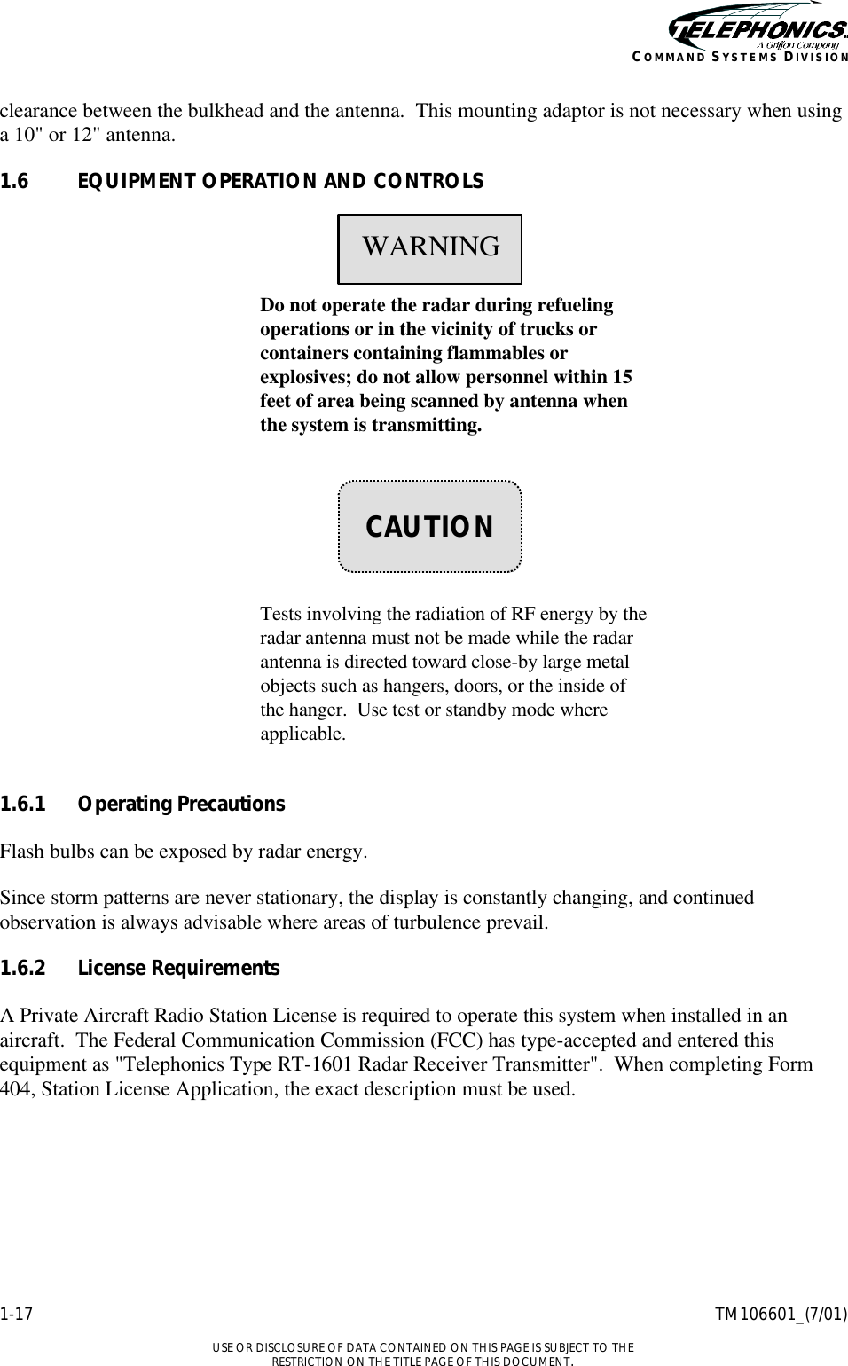    1-17 TM106601_(7/01)  USE OR DISCLOSURE OF DATA CONTAINED ON THIS PAGE IS SUBJECT TO THE RESTRICTION ON THE TITLE PAGE OF THIS DOCUMENT. COMMAND SYSTEMS DIVISION clearance between the bulkhead and the antenna.  This mounting adaptor is not necessary when using a 10&quot; or 12&quot; antenna. 1.6 EQUIPMENT OPERATION AND CONTROLS     Do not operate the radar during refueling operations or in the vicinity of trucks or containers containing flammables or explosives; do not allow personnel within 15 feet of area being scanned by antenna when the system is transmitting.        Tests involving the radiation of RF energy by the radar antenna must not be made while the radar antenna is directed toward close-by large metal objects such as hangers, doors, or the inside of the hanger.  Use test or standby mode where applicable.  1.6.1 Operating Precautions Flash bulbs can be exposed by radar energy. Since storm patterns are never stationary, the display is constantly changing, and continued observation is always advisable where areas of turbulence prevail. 1.6.2 License Requirements A Private Aircraft Radio Station License is required to operate this system when installed in an aircraft.  The Federal Communication Commission (FCC) has type-accepted and entered this equipment as &quot;Telephonics Type RT-1601 Radar Receiver Transmitter&quot;.  When completing Form 404, Station License Application, the exact description must be used.    WARNING    CAUTION 