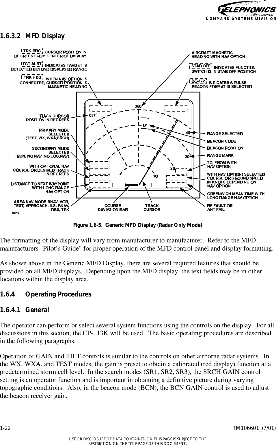    1-22 TM106601_(7/01)  USE OR DISCLOSURE OF DATA CONTAINED ON THIS PAGE IS SUBJECT TO THE RESTRICTION ON THE TITLE PAGE OF THIS DOCUMENT. COMMAND SYSTEMS DIVISION 1.6.3.2 MFD Display  Figure 1.6-5.  Generic MFD Display (Radar Only Mode)  The formatting of the display will vary from manufacturer to manufacturer.  Refer to the MFD manufacturers &quot;Pilot’s Guide&quot; for proper operation of the MFD control panel and display formatting. As shown above in the Generic MFD Display, there are several required features that should be provided on all MFD displays.  Depending upon the MFD display, the text fields may be in other locations within the display area.  1.6.4 Operating Procedures 1.6.4.1 General The operator can perform or select several system functions using the controls on the display.  For all discussions in this section, the CP-113K will be used.  The basic operating procedures are described in the following paragraphs. Operation of GAIN and TILT controls is similar to the controls on other airborne radar systems.  In the WX, WXA, and TEST modes, the gain is preset to obtain a calibrated (red display) function at a predetermined storm cell level.  In the search modes (SR1, SR2, SR3), the SRCH GAIN control setting is an operator function and is important in obtaining a definitive picture during varying topographic conditions.  Also, in the beacon mode (BCN), the BCN GAIN control is used to adjust the beacon receiver gain. 