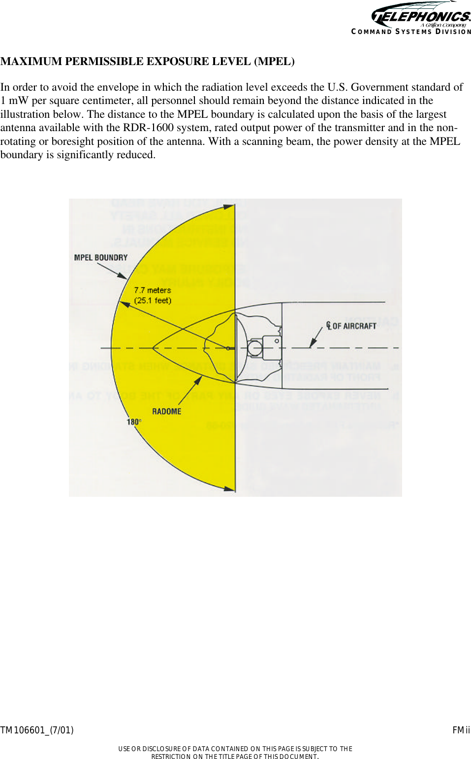    TM106601_(7/01) FMii  USE OR DISCLOSURE OF DATA CONTAINED ON THIS PAGE IS SUBJECT TO THE RESTRICTION ON THE TITLE PAGE OF THIS DOCUMENT. COMMAND SYSTEMS DIVISION MAXIMUM PERMISSIBLE EXPOSURE LEVEL (MPEL) In order to avoid the envelope in which the radiation level exceeds the U.S. Government standard of  1 mW per square centimeter, all personnel should remain beyond the distance indicated in the illustration below. The distance to the MPEL boundary is calculated upon the basis of the largest antenna available with the RDR-1600 system, rated output power of the transmitter and in the non-rotating or boresight position of the antenna. With a scanning beam, the power density at the MPEL boundary is significantly reduced.     