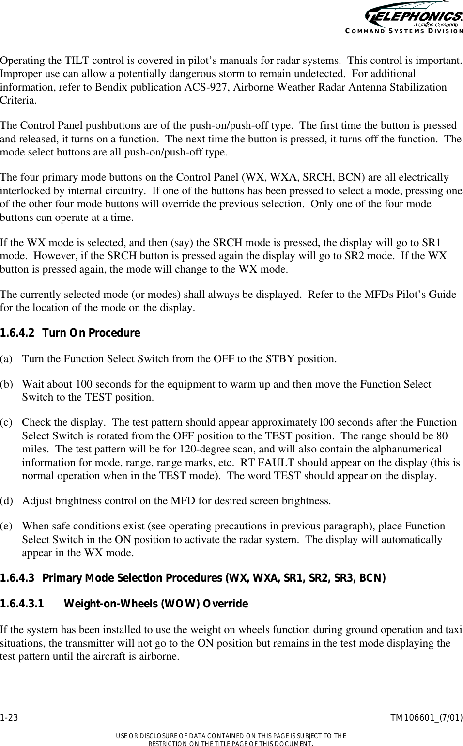    1-23 TM106601_(7/01)  USE OR DISCLOSURE OF DATA CONTAINED ON THIS PAGE IS SUBJECT TO THE RESTRICTION ON THE TITLE PAGE OF THIS DOCUMENT. COMMAND SYSTEMS DIVISION Operating the TILT control is covered in pilot’s manuals for radar systems.  This control is important.  Improper use can allow a potentially dangerous storm to remain undetected.  For additional information, refer to Bendix publication ACS-927, Airborne Weather Radar Antenna Stabilization Criteria. The Control Panel pushbuttons are of the push-on/push-off type.  The first time the button is pressed and released, it turns on a function.  The next time the button is pressed, it turns off the function.  The mode select buttons are all push-on/push-off type. The four primary mode buttons on the Control Panel (WX, WXA, SRCH, BCN) are all electrically interlocked by internal circuitry.  If one of the buttons has been pressed to select a mode, pressing one of the other four mode buttons will override the previous selection.  Only one of the four mode buttons can operate at a time. If the WX mode is selected, and then (say) the SRCH mode is pressed, the display will go to SR1 mode.  However, if the SRCH button is pressed again the display will go to SR2 mode.  If the WX button is pressed again, the mode will change to the WX mode. The currently selected mode (or modes) shall always be displayed.  Refer to the MFDs Pilot’s Guide for the location of the mode on the display. 1.6.4.2 Turn On Procedure (a) Turn the Function Select Switch from the OFF to the STBY position. (b) Wait about 100 seconds for the equipment to warm up and then move the Function Select Switch to the TEST position. (c) Check the display.  The test pattern should appear approximately l00 seconds after the Function Select Switch is rotated from the OFF position to the TEST position.  The range should be 80 miles.  The test pattern will be for 120-degree scan, and will also contain the alphanumerical information for mode, range, range marks, etc.  RT FAULT should appear on the display (this is normal operation when in the TEST mode).  The word TEST should appear on the display. (d) Adjust brightness control on the MFD for desired screen brightness. (e) When safe conditions exist (see operating precautions in previous paragraph), place Function Select Switch in the ON position to activate the radar system.  The display will automatically appear in the WX mode. 1.6.4.3 Primary Mode Selection Procedures (WX, WXA, SR1, SR2, SR3, BCN) 1.6.4.3.1 Weight-on-Wheels (WOW) Override If the system has been installed to use the weight on wheels function during ground operation and taxi situations, the transmitter will not go to the ON position but remains in the test mode displaying the test pattern until the aircraft is airborne. 