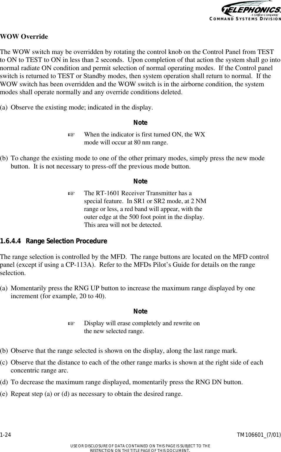    1-24 TM106601_(7/01)  USE OR DISCLOSURE OF DATA CONTAINED ON THIS PAGE IS SUBJECT TO THE RESTRICTION ON THE TITLE PAGE OF THIS DOCUMENT. COMMAND SYSTEMS DIVISION WOW Override The WOW switch may be overridden by rotating the control knob on the Control Panel from TEST to ON to TEST to ON in less than 2 seconds.  Upon completion of that action the system shall go into normal radiate ON condition and permit selection of normal operating modes.  If the Control panel switch is returned to TEST or Standby modes, then system operation shall return to normal.  If the WOW switch has been overridden and the WOW switch is in the airborne condition, the system modes shall operate normally and any override conditions deleted. (a) Observe the existing mode; indicated in the display. Note + When the indicator is first turned ON, the WX mode will occur at 80 nm range.  (b) To change the existing mode to one of the other primary modes, simply press the new mode button.  It is not necessary to press-off the previous mode button. Note + The RT-1601 Receiver Transmitter has a special feature.  In SR1 or SR2 mode, at 2 NM range or less, a red band will appear, with the outer edge at the 500 foot point in the display.  This area will not be detected.  1.6.4.4 Range Selection Procedure The range selection is controlled by the MFD.  The range buttons are located on the MFD control panel (except if using a CP-113A).  Refer to the MFDs Pilot’s Guide for details on the range selection. (a) Momentarily press the RNG UP button to increase the maximum range displayed by one increment (for example, 20 to 40). Note + Display will erase completely and rewrite on the new selected range.   (b) Observe that the range selected is shown on the display, along the last range mark. (c) Observe that the distance to each of the other range marks is shown at the right side of each concentric range arc. (d) To decrease the maximum range displayed, momentarily press the RNG DN button. (e) Repeat step (a) or (d) as necessary to obtain the desired range. 