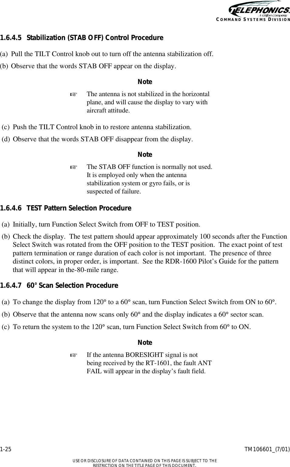    1-25 TM106601_(7/01)  USE OR DISCLOSURE OF DATA CONTAINED ON THIS PAGE IS SUBJECT TO THE RESTRICTION ON THE TITLE PAGE OF THIS DOCUMENT. COMMAND SYSTEMS DIVISION 1.6.4.5 Stabilization (STAB OFF) Control Procedure (a) Pull the TILT Control knob out to turn off the antenna stabilization off. (b) Observe that the words STAB OFF appear on the display. Note + The antenna is not stabilized in the horizontal plane, and will cause the display to vary with aircraft attitude.  (c) Push the TILT Control knob in to restore antenna stabilization. (d) Observe that the words STAB OFF disappear from the display. Note + The STAB OFF function is normally not used. It is employed only when the antenna stabilization system or gyro fails, or is suspected of failure.  1.6.4.6 TEST Pattern Selection Procedure (a) Initially, turn Function Select Switch from OFF to TEST position. (b) Check the display.  The test pattern should appear approximately 100 seconds after the Function Select Switch was rotated from the OFF position to the TEST position.  The exact point of test pattern termination or range duration of each color is not important.  The presence of three distinct colors, in proper order, is important.  See the RDR-1600 Pilot’s Guide for the pattern that will appear in the-80-mile range. 1.6.4.7 60° Scan Selection Procedure (a) To change the display from 120° to a 60° scan, turn Function Select Switch from ON to 60°. (b) Observe that the antenna now scans only 60° and the display indicates a 60° sector scan. (c) To return the system to the 120° scan, turn Function Select Switch from 60° to ON. Note + If the antenna BORESIGHT signal is not being received by the RT-1601, the fault ANT FAIL will appear in the display’s fault field. 