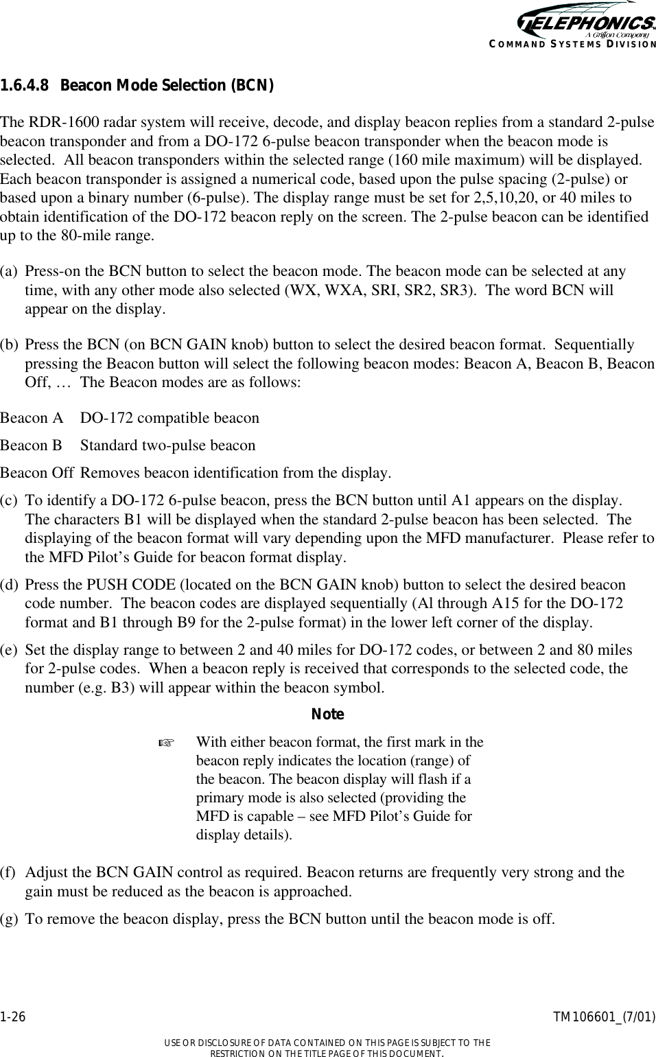    1-26 TM106601_(7/01)  USE OR DISCLOSURE OF DATA CONTAINED ON THIS PAGE IS SUBJECT TO THE RESTRICTION ON THE TITLE PAGE OF THIS DOCUMENT. COMMAND SYSTEMS DIVISION 1.6.4.8 Beacon Mode Selection (BCN) The RDR-1600 radar system will receive, decode, and display beacon replies from a standard 2-pulse beacon transponder and from a DO-172 6-pulse beacon transponder when the beacon mode is selected.  All beacon transponders within the selected range (160 mile maximum) will be displayed.  Each beacon transponder is assigned a numerical code, based upon the pulse spacing (2-pulse) or based upon a binary number (6-pulse). The display range must be set for 2,5,10,20, or 40 miles to obtain identification of the DO-172 beacon reply on the screen. The 2-pulse beacon can be identified up to the 80-mile range. (a) Press-on the BCN button to select the beacon mode. The beacon mode can be selected at any time, with any other mode also selected (WX, WXA, SRI, SR2, SR3).  The word BCN will appear on the display. (b) Press the BCN (on BCN GAIN knob) button to select the desired beacon format.  Sequentially pressing the Beacon button will select the following beacon modes: Beacon A, Beacon B, Beacon Off, …  The Beacon modes are as follows: Beacon A DO-172 compatible beacon Beacon B Standard two-pulse beacon Beacon Off Removes beacon identification from the display. (c) To identify a DO-172 6-pulse beacon, press the BCN button until A1 appears on the display.  The characters B1 will be displayed when the standard 2-pulse beacon has been selected.  The displaying of the beacon format will vary depending upon the MFD manufacturer.  Please refer to the MFD Pilot’s Guide for beacon format display. (d) Press the PUSH CODE (located on the BCN GAIN knob) button to select the desired beacon code number.  The beacon codes are displayed sequentially (Al through A15 for the DO-172 format and B1 through B9 for the 2-pulse format) in the lower left corner of the display. (e) Set the display range to between 2 and 40 miles for DO-172 codes, or between 2 and 80 miles for 2-pulse codes.  When a beacon reply is received that corresponds to the selected code, the number (e.g. B3) will appear within the beacon symbol. Note + With either beacon format, the first mark in the beacon reply indicates the location (range) of the beacon. The beacon display will flash if a primary mode is also selected (providing the MFD is capable – see MFD Pilot’s Guide for display details).  (f) Adjust the BCN GAIN control as required. Beacon returns are frequently very strong and the gain must be reduced as the beacon is approached. (g) To remove the beacon display, press the BCN button until the beacon mode is off. 