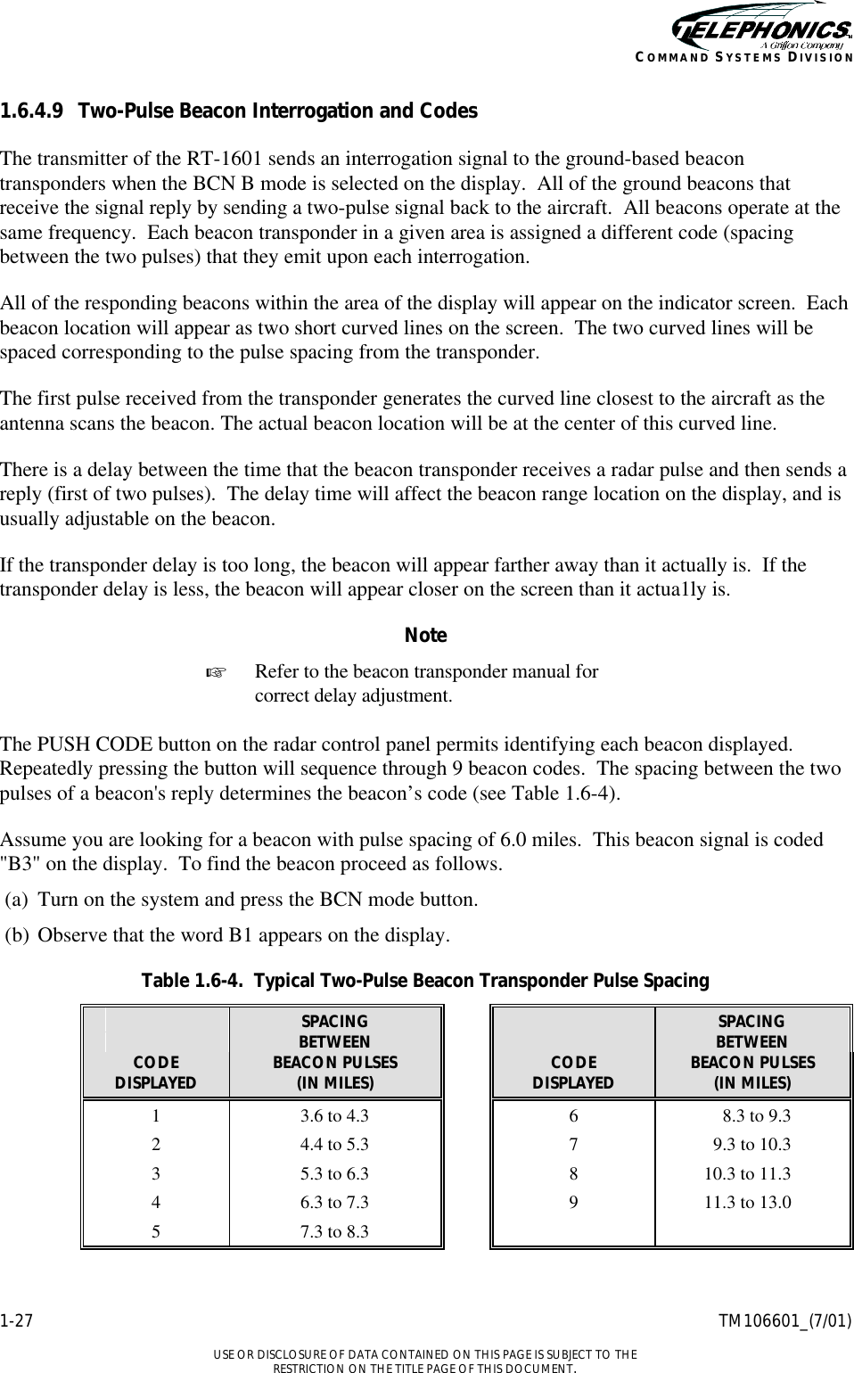    1-27 TM106601_(7/01)  USE OR DISCLOSURE OF DATA CONTAINED ON THIS PAGE IS SUBJECT TO THE RESTRICTION ON THE TITLE PAGE OF THIS DOCUMENT. COMMAND SYSTEMS DIVISION 1.6.4.9 Two-Pulse Beacon Interrogation and Codes The transmitter of the RT-1601 sends an interrogation signal to the ground-based beacon transponders when the BCN B mode is selected on the display.  All of the ground beacons that receive the signal reply by sending a two-pulse signal back to the aircraft.  All beacons operate at the same frequency.  Each beacon transponder in a given area is assigned a different code (spacing between the two pulses) that they emit upon each interrogation. All of the responding beacons within the area of the display will appear on the indicator screen.  Each beacon location will appear as two short curved lines on the screen.  The two curved lines will be spaced corresponding to the pulse spacing from the transponder. The first pulse received from the transponder generates the curved line closest to the aircraft as the antenna scans the beacon. The actual beacon location will be at the center of this curved line. There is a delay between the time that the beacon transponder receives a radar pulse and then sends a reply (first of two pulses).  The delay time will affect the beacon range location on the display, and is usually adjustable on the beacon. If the transponder delay is too long, the beacon will appear farther away than it actually is.  If the transponder delay is less, the beacon will appear closer on the screen than it actua1ly is. Note + Refer to the beacon transponder manual for correct delay adjustment.  The PUSH CODE button on the radar control panel permits identifying each beacon displayed.  Repeatedly pressing the button will sequence through 9 beacon codes.  The spacing between the two pulses of a beacon&apos;s reply determines the beacon’s code (see Table 1.6-4). Assume you are looking for a beacon with pulse spacing of 6.0 miles.  This beacon signal is coded &quot;B3&quot; on the display.  To find the beacon proceed as follows. (a) Turn on the system and press the BCN mode button.  (b) Observe that the word B1 appears on the display. Table 1.6-4.  Typical Two-Pulse Beacon Transponder Pulse Spacing     SPACING      SPACING     BETWEEN      BETWEEN CODE BEACON PULSES    CODE BEACON PULSES DISPLAYED (IN MILES)    DISPLAYED (IN MILES) 1 3.6 to 4.3    6 8.3 to 9.3 2 4.4 to 5.3    7 9.3 to 10.3 3 5.3 to 6.3    8 10.3 to 11.3 4 6.3 to 7.3    9 11.3 to 13.0 5 7.3 to 8.3       