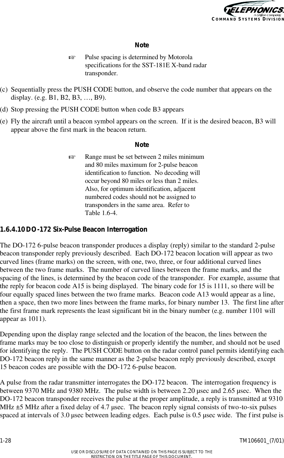    1-28 TM106601_(7/01)  USE OR DISCLOSURE OF DATA CONTAINED ON THIS PAGE IS SUBJECT TO THE RESTRICTION ON THE TITLE PAGE OF THIS DOCUMENT. COMMAND SYSTEMS DIVISION  Note + Pulse spacing is determined by Motorola specifications for the SST-181E X-band radar transponder.  (c) Sequentially press the PUSH CODE button, and observe the code number that appears on the display. (e.g. B1, B2, B3, …, B9). (d) Stop pressing the PUSH CODE button when code B3 appears (e) Fly the aircraft until a beacon symbol appears on the screen.  If it is the desired beacon, B3 will appear above the first mark in the beacon return. Note + Range must be set between 2 miles minimum and 80 miles maximum for 2-pulse beacon identification to function.  No decoding will occur beyond 80 miles or less than 2 miles.  Also, for optimum identification, adjacent numbered codes should not be assigned to transponders in the same area.  Refer to  Table 1.6-4.  1.6.4.10 DO-172 Six-Pulse Beacon Interrogation The DO-172 6-pulse beacon transponder produces a display (reply) similar to the standard 2-pulse beacon transponder reply previously described.  Each DO-172 beacon location will appear as two curved lines (frame marks) on the screen, with one, two, three, or four additional curved lines between the two frame marks.  The number of curved lines between the frame marks, and the spacing of the lines, is determined by the beacon code of the transponder.  For example, assume that the reply for beacon code A15 is being displayed.  The binary code for 15 is 1111, so there will be four equally spaced lines between the two frame marks.  Beacon code A13 would appear as a line, then a space, then two more lines between the frame marks, for binary number 13.  The first line after the first frame mark represents the least significant bit in the binary number (e.g. number 1101 will appear as 1011). Depending upon the display range selected and the location of the beacon, the lines between the frame marks may be too close to distinguish or properly identify the number, and should not be used for identifying the reply.  The PUSH CODE button on the radar control panel permits identifying each DO-172 beacon reply in the same manner as the 2-pulse beacon reply previously described, except 15 beacon codes are possible with the DO-172 6-pulse beacon. A pulse from the radar transmitter interrogates the DO-172 beacon.  The interrogation frequency is between 9370 MHz and 9380 MHz.  The pulse width is between 2.20 µsec and 2.65 µsec.  When the DO-172 beacon transponder receives the pulse at the proper amplitude, a reply is transmitted at 9310 MHz ±5 MHz after a fixed delay of 4.7 µsec.  The beacon reply signal consists of two-to-six pulses spaced at intervals of 3.0 µsec between leading edges.  Each pulse is 0.5 µsec wide.  The f irst pulse is 