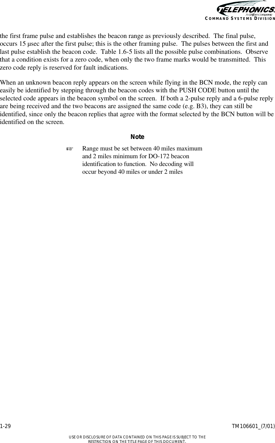    1-29 TM106601_(7/01)  USE OR DISCLOSURE OF DATA CONTAINED ON THIS PAGE IS SUBJECT TO THE RESTRICTION ON THE TITLE PAGE OF THIS DOCUMENT. COMMAND SYSTEMS DIVISION the first frame pulse and establishes the beacon range as previously described.  The final pulse, occurs 15 µsec after the first pulse; this is the other framing pulse.  The pulses between the first and last pulse establish the beacon code.  Table 1.6-5 lists all the possible pulse combinations.  Observe that a condition exists for a zero code, when only the two frame marks would be transmitted.  This zero code reply is reserved for fault indications. When an unknown beacon reply appears on the screen while flying in the BCN mode, the reply can easily be identified by stepping through the beacon codes with the PUSH CODE button until the selected code appears in the beacon symbol on the screen.  If both a 2-pulse reply and a 6-pulse reply are being received and the two beacons are assigned the same code (e.g. B3), they can still be identified, since only the beacon replies that agree with the format selected by the BCN button will be identified on the screen. Note + Range must be set between 40 miles maximum and 2 miles minimum for DO-172 beacon identification to function.  No decoding will occur beyond 40 miles or under 2 miles 