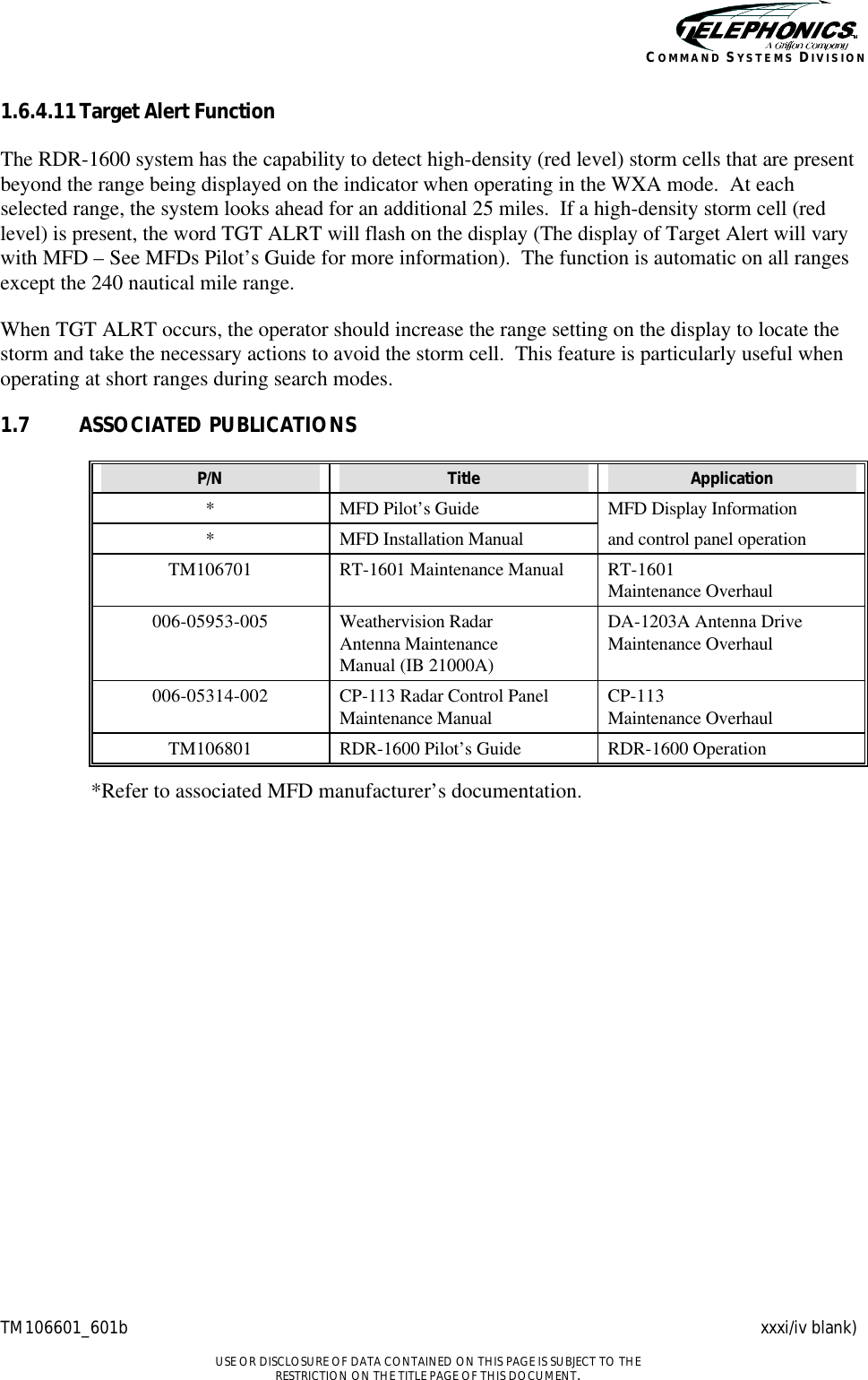    TM106601_601b xxxi/iv blank)  USE OR DISCLOSURE OF DATA CONTAINED ON THIS PAGE IS SUBJECT TO THE RESTRICTION ON THE TITLE PAGE OF THIS DOCUMENT. COMMAND SYSTEMS DIVISION 1.6.4.11 Target Alert Function The RDR-1600 system has the capability to detect high-density (red level) storm cells that are present beyond the range being displayed on the indicator when operating in the WXA mode.  At each selected range, the system looks ahead for an additional 25 miles.  If a high-density storm cell (red level) is present, the word TGT ALRT will flash on the display (The display of Target Alert will vary with MFD – See MFDs Pilot’s Guide for more information).  The function is automatic on all ranges except the 240 nautical mile range. When TGT ALRT occurs, the operator should increase the range setting on the display to locate the storm and take the necessary actions to avoid the storm cell.  This feature is particularly useful when operating at short ranges during search modes. 1.7 ASSOCIATED PUBLICATIONS P/N Title Application * MFD Pilot’s Guide MFD Display Information * MFD Installation Manual and control panel operation TM106701 RT-1601 Maintenance Manual RT-1601 Maintenance Overhaul 006-05953-005 Weathervision Radar Antenna Maintenance Manual (IB 21000A) DA-1203A Antenna Drive Maintenance Overhaul 006-05314-002 CP-113 Radar Control Panel Maintenance Manual CP-113 Maintenance Overhaul TM106801 RDR-1600 Pilot’s Guide RDR-1600 Operation   *Refer to associated MFD manufacturer’s documentation.     