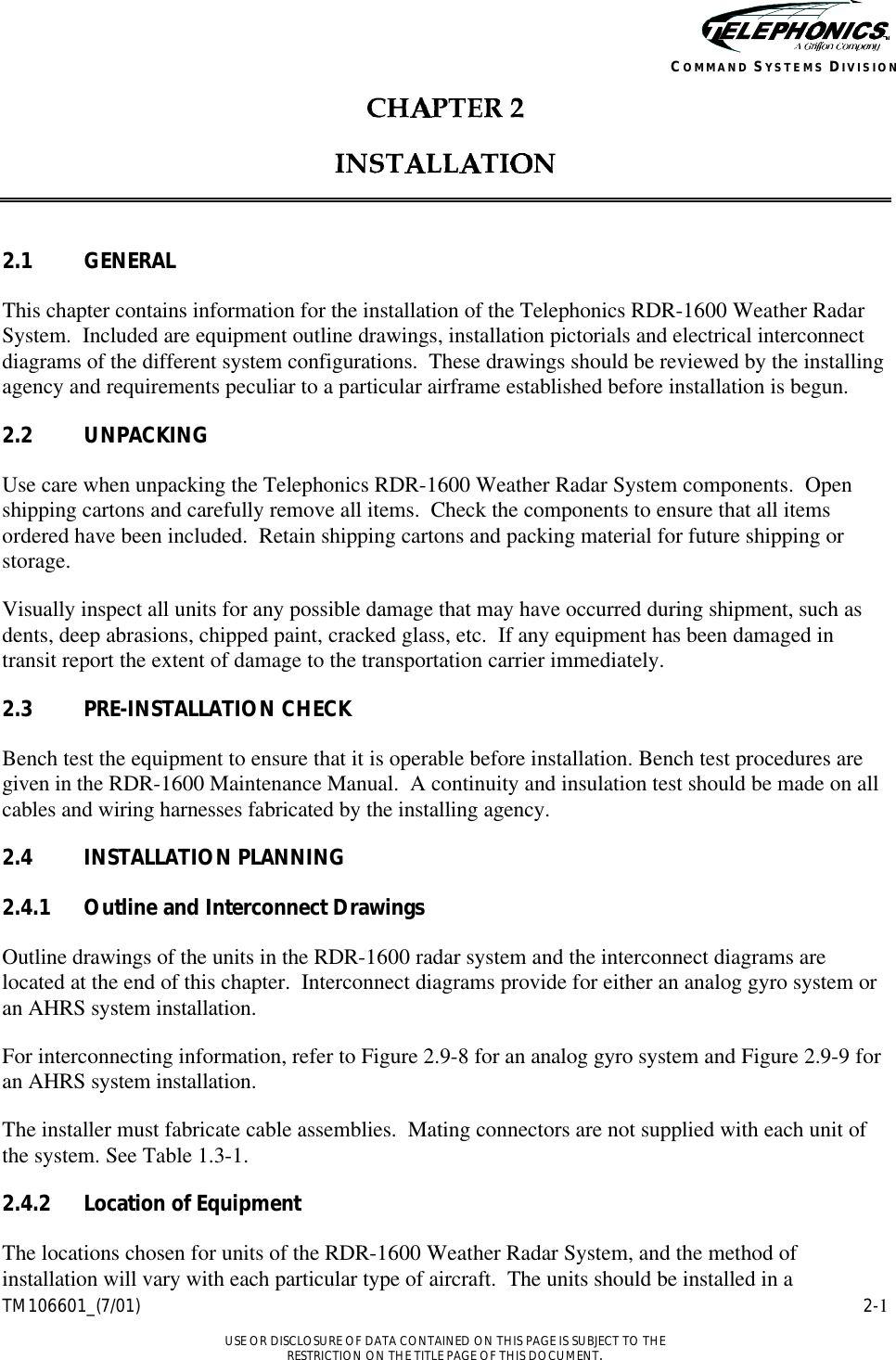    TM106601_(7/01) 2-1  USE OR DISCLOSURE OF DATA CONTAINED ON THIS PAGE IS SUBJECT TO THE RESTRICTION ON THE TITLE PAGE OF THIS DOCUMENT. COMMAND SYSTEMS DIVISION     2.1 GENERAL This chapter contains information for the installation of the Telephonics RDR-1600 Weather Radar System.  Included are equipment outline drawings, installation pictorials and electrical interconnect diagrams of the different system configurations.  These drawings should be reviewed by the installing agency and requirements peculiar to a particular airframe established before installation is begun. 2.2 UNPACKING Use care when unpacking the Telephonics RDR-1600 Weather Radar System components.  Open shipping cartons and carefully remove all items.  Check the components to ensure that all items ordered have been included.  Retain shipping cartons and packing material for future shipping or storage. Visually inspect all units for any possible damage that may have occurred during shipment, such as dents, deep abrasions, chipped paint, cracked glass, etc.  If any equipment has been damaged in transit report the extent of damage to the transportation carrier immediately. 2.3 PRE-INSTALLATION CHECK Bench test the equipment to ensure that it is operable before installation. Bench test procedures are given in the RDR-1600 Maintenance Manual.  A continuity and insulation test should be made on all cables and wiring harnesses fabricated by the installing agency. 2.4 INSTALLATION PLANNING 2.4.1 Outline and Interconnect Drawings Outline drawings of the units in the RDR-1600 radar system and the interconnect diagrams are located at the end of this chapter.  Interconnect diagrams provide for either an analog gyro system or an AHRS system installation. For interconnecting information, refer to Figure 2.9-8 for an analog gyro system and Figure 2.9-9 for an AHRS system installation. The installer must fabricate cable assemblies.  Mating connectors are not supplied with each unit of the system. See Table 1.3-1. 2.4.2 Location of Equipment The locations chosen for units of the RDR-1600 Weather Radar System, and the method of installation will vary with each particular type of aircraft.  The units should be installed in a 