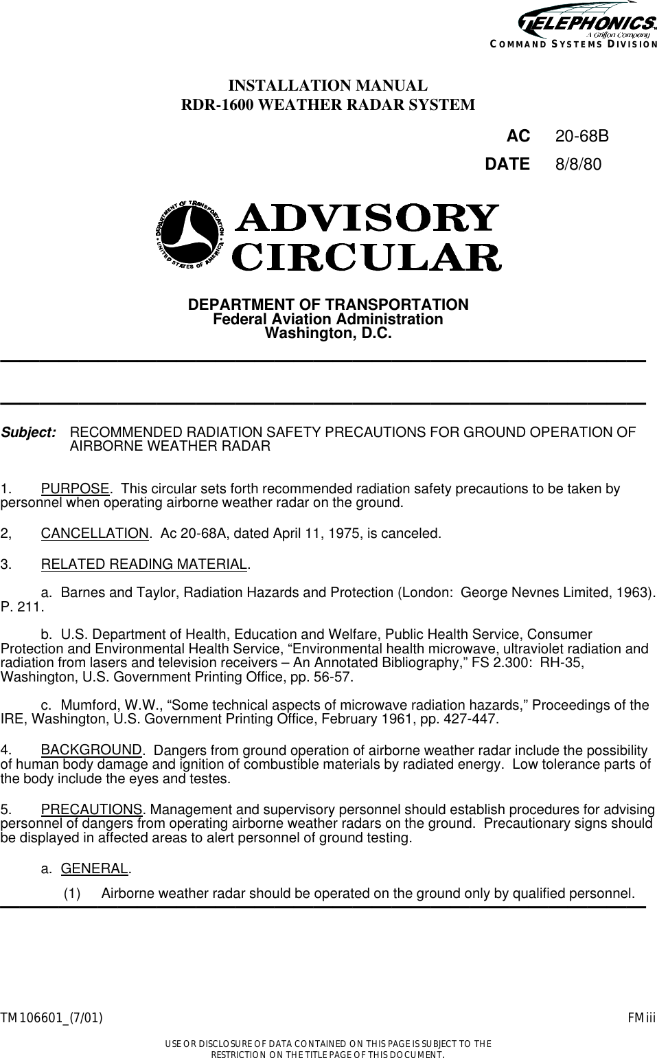    TM106601_(7/01) FMiii  USE OR DISCLOSURE OF DATA CONTAINED ON THIS PAGE IS SUBJECT TO THE RESTRICTION ON THE TITLE PAGE OF THIS DOCUMENT. COMMAND SYSTEMS DIVISION INSTALLATION MANUAL RDR-1600 WEATHER RADAR SYSTEM  AC 20-68B   DATE 8/8/80      DEPARTMENT OF TRANSPORTATION Federal Aviation Administration Washington, D.C.  —————————————————————————————————   —————————————————————————————————  Subject: RECOMMENDED RADIATION SAFETY PRECAUTIONS FOR GROUND OPERATION OF AIRBORNE WEATHER RADAR    1. PURPOSE.  This circular sets forth recommended radiation safety precautions to be taken by personnel when operating airborne weather radar on the ground.  2, CANCELLATION.  Ac 20-68A, dated April 11, 1975, is canceled.  3. RELATED READING MATERIAL.    a. Barnes and Taylor, Radiation Hazards and Protection (London:  George Nevnes Limited, 1963). P. 211.   b. U.S. Department of Health, Education and Welfare, Public Health Service, Consumer Protection and Environmental Health Service, “Environmental health microwave, ultraviolet radiation and radiation from lasers and television receivers – An Annotated Bibliography,” FS 2.300:  RH-35, Washington, U.S. Government Printing Office, pp. 56-57.   c. Mumford, W.W., “Some technical aspects of microwave radiation hazards,” Proceedings of the IRE, Washington, U.S. Government Printing Office, February 1961, pp. 427-447.  4. BACKGROUND.  Dangers from ground operation of airborne weather radar include the possibility of human body damage and ignition of combustible materials by radiated energy.  Low tolerance parts of the body include the eyes and testes.  5. PRECAUTIONS. Management and supervisory personnel should establish procedures for advising personnel of dangers from operating airborne weather radars on the ground.  Precautionary signs should be displayed in affected areas to alert personnel of ground testing.   a. GENERAL.  (1) Airborne weather radar should be operated on the ground only by qualified personnel. —————————————————————————————————  