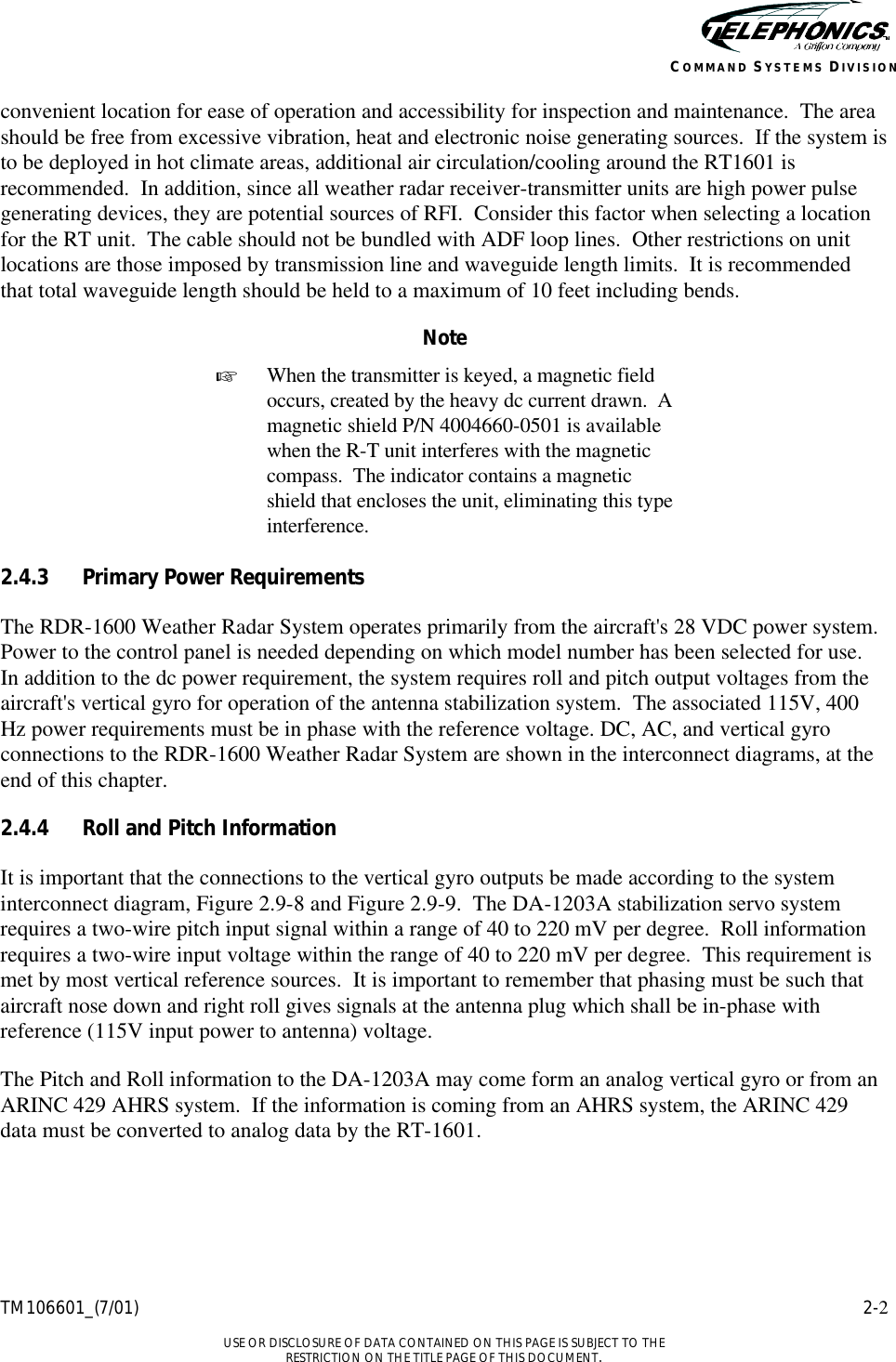    TM106601_(7/01) 2-2  USE OR DISCLOSURE OF DATA CONTAINED ON THIS PAGE IS SUBJECT TO THE RESTRICTION ON THE TITLE PAGE OF THIS DOCUMENT. COMMAND SYSTEMS DIVISION convenient location for ease of operation and accessibility for inspection and maintenance.  The area should be free from excessive vibration, heat and electronic noise generating sources.  If the system is to be deployed in hot climate areas, additional air circulation/cooling around the RT1601 is recommended.  In addition, since all weather radar receiver-transmitter units are high power pulse generating devices, they are potential sources of RFI.  Consider this factor when selecting a location for the RT unit.  The cable should not be bundled with ADF loop lines.  Other restrictions on unit locations are those imposed by transmission line and waveguide length limits.  It is recommended that total waveguide length should be held to a maximum of 10 feet including bends. Note + When the transmitter is keyed, a magnetic field occurs, created by the heavy dc current drawn.  A magnetic shield P/N 4004660-0501 is available when the R-T unit interferes with the magnetic compass.  The indicator contains a magnetic shield that encloses the unit, eliminating this type interference.  2.4.3 Primary Power Requirements The RDR-1600 Weather Radar System operates primarily from the aircraft&apos;s 28 VDC power system.  Power to the control panel is needed depending on which model number has been selected for use.  In addition to the dc power requirement, the system requires roll and pitch output voltages from the aircraft&apos;s vertical gyro for operation of the antenna stabilization system.  The associated 115V, 400 Hz power requirements must be in phase with the reference voltage. DC, AC, and vertical gyro connections to the RDR-1600 Weather Radar System are shown in the interconnect diagrams, at the end of this chapter. 2.4.4 Roll and Pitch Information It is important that the connections to the vertical gyro outputs be made according to the system interconnect diagram, Figure 2.9-8 and Figure 2.9-9.  The DA-1203A stabilization servo system requires a two-wire pitch input signal within a range of 40 to 220 mV per degree.  Roll information requires a two-wire input voltage within the range of 40 to 220 mV per degree.  This requirement is met by most vertical reference sources.  It is important to remember that phasing must be such that aircraft nose down and right roll gives signals at the antenna plug which shall be in-phase with reference (115V input power to antenna) voltage. The Pitch and Roll information to the DA-1203A may come form an analog vertical gyro or from an ARINC 429 AHRS system.  If the information is coming from an AHRS system, the ARINC 429 data must be converted to analog data by the RT-1601. 