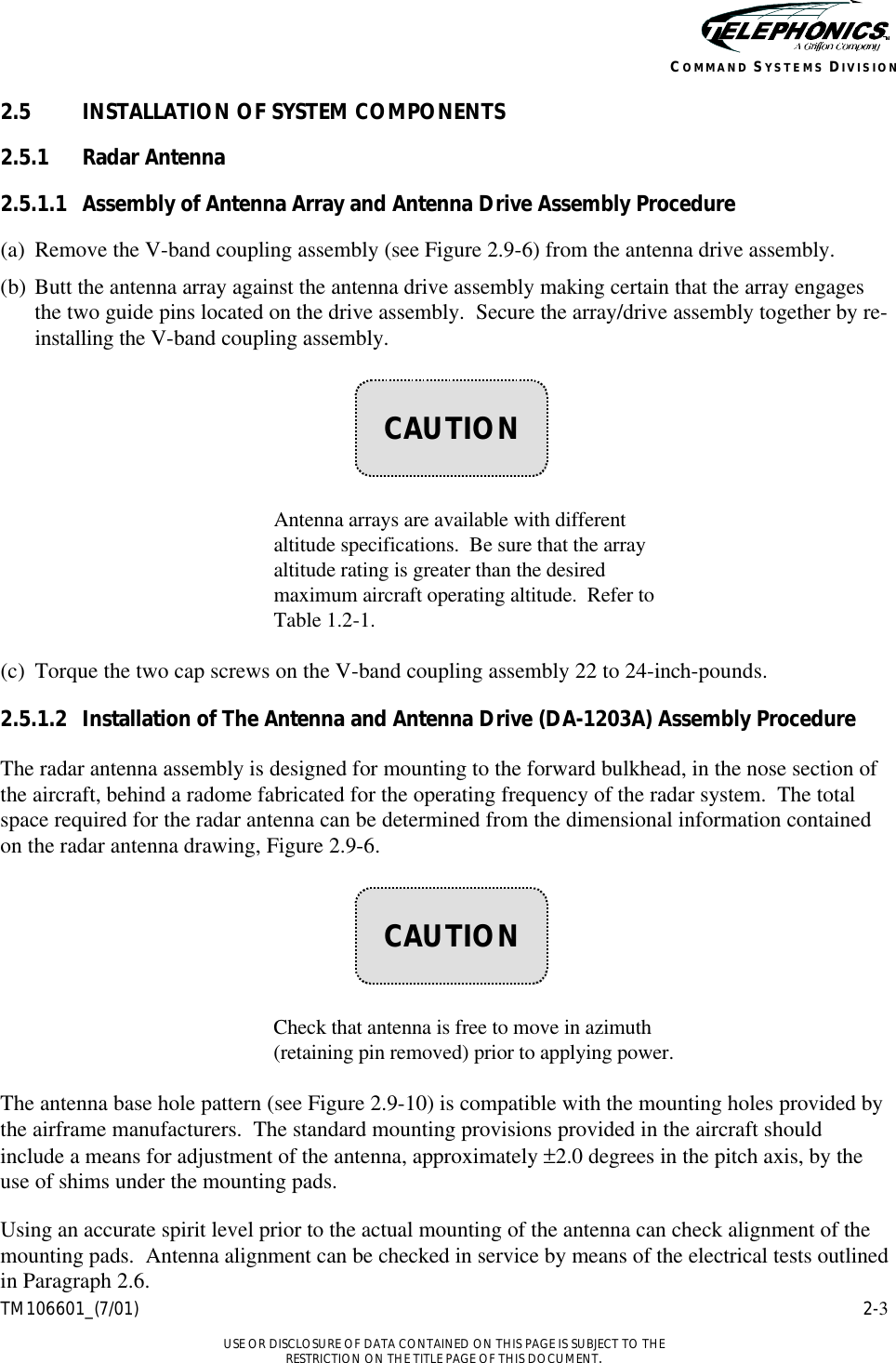    TM106601_(7/01) 2-3  USE OR DISCLOSURE OF DATA CONTAINED ON THIS PAGE IS SUBJECT TO THE RESTRICTION ON THE TITLE PAGE OF THIS DOCUMENT. COMMAND SYSTEMS DIVISION 2.5 INSTALLATION OF SYSTEM COMPONENTS 2.5.1 Radar Antenna 2.5.1.1 Assembly of Antenna Array and Antenna Drive Assembly Procedure (a) Remove the V-band coupling assembly (see Figure 2.9-6) from the antenna drive assembly. (b) Butt the antenna array against the antenna drive assembly making certain that the array engages the two guide pins located on the drive assembly.  Secure the array/drive assembly together by re-installing the V-band coupling assembly.        Antenna arrays are available with different altitude specifications.  Be sure that the array altitude rating is greater than the desired maximum aircraft operating altitude.  Refer to Table 1.2-1.   (c) Torque the two cap screws on the V-band coupling assembly 22 to 24-inch-pounds. 2.5.1.2 Installation of The Antenna and Antenna Drive (DA-1203A) Assembly Procedure The radar antenna assembly is designed for mounting to the forward bulkhead, in the nose section of the aircraft, behind a radome fabricated for the operating frequency of the radar system.  The total space required for the radar antenna can be determined from the dimensional information contained on the radar antenna drawing, Figure 2.9-6.        Check that antenna is free to move in azimuth (retaining pin removed) prior to applying power.  The antenna base hole pattern (see Figure 2.9-10) is compatible with the mounting holes provided by the airframe manufacturers.  The standard mounting provisions provided in the aircraft should include a means for adjustment of the antenna, approximately ±2.0 degrees in the pitch axis, by the use of shims under the mounting pads. Using an accurate spirit level prior to the actual mounting of the antenna can check alignment of the mounting pads.  Antenna alignment can be checked in service by means of the electrical tests outlined in Paragraph 2.6.    CAUTION    CAUTION 