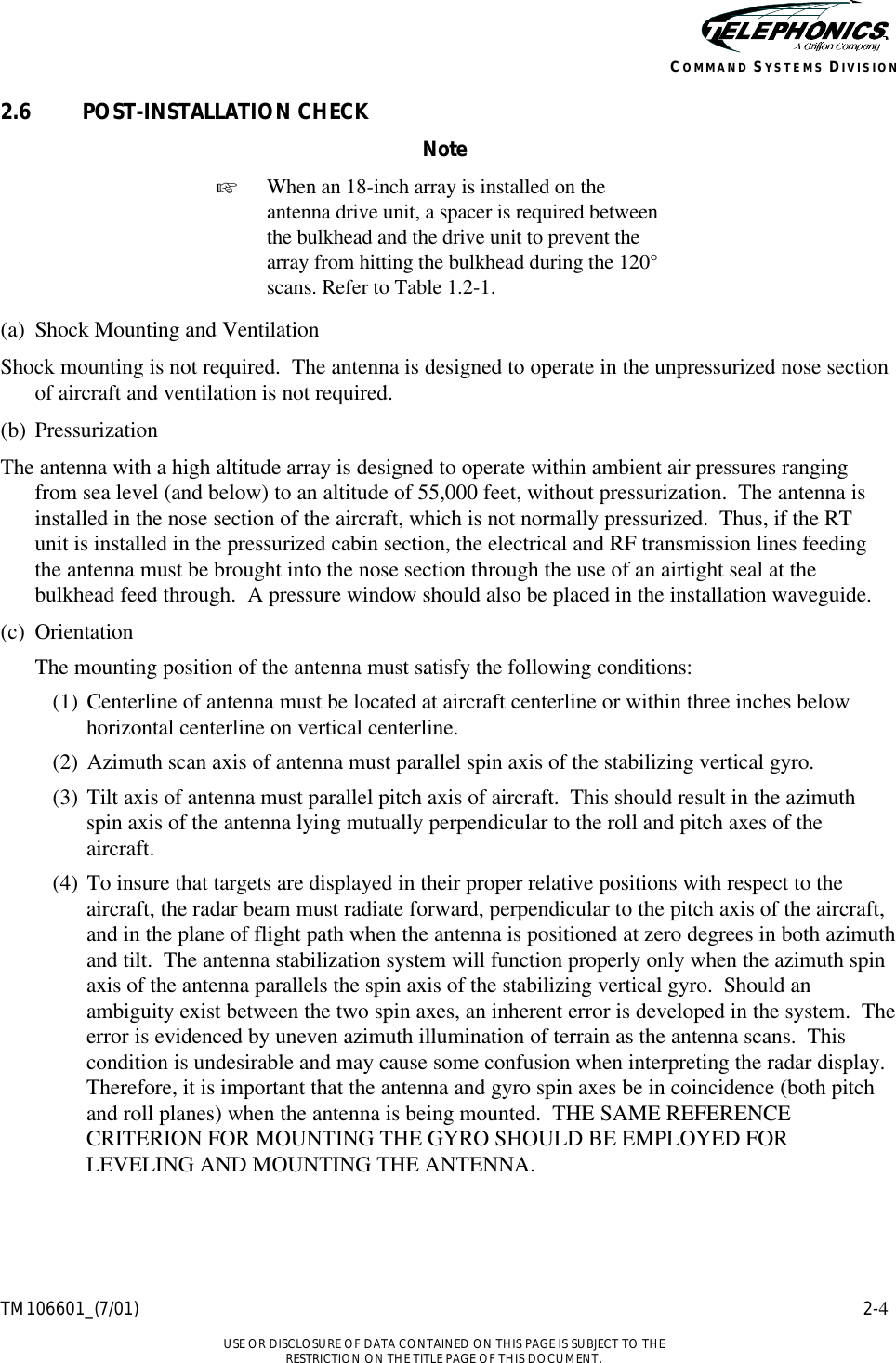    TM106601_(7/01) 2-4  USE OR DISCLOSURE OF DATA CONTAINED ON THIS PAGE IS SUBJECT TO THE RESTRICTION ON THE TITLE PAGE OF THIS DOCUMENT. COMMAND SYSTEMS DIVISION 2.6 POST-INSTALLATION CHECK Note + When an 18-inch array is installed on the antenna drive unit, a spacer is required between the bulkhead and the drive unit to prevent the array from hitting the bulkhead during the 120° scans. Refer to Table 1.2-1.  (a) Shock Mounting and Ventilation Shock mounting is not required.  The antenna is designed to operate in the unpressurized nose section of aircraft and ventilation is not required. (b) Pressurization The antenna with a high altitude array is designed to operate within ambient air pressures ranging from sea level (and below) to an altitude of 55,000 feet, without pressurization.  The antenna is installed in the nose section of the aircraft, which is not normally pressurized.  Thus, if the RT unit is installed in the pressurized cabin section, the electrical and RF transmission lines feeding the antenna must be brought into the nose section through the use of an airtight seal at the bulkhead feed through.  A pressure window should also be placed in the installation waveguide. (c) Orientation  The mounting position of the antenna must satisfy the following conditions: (1) Centerline of antenna must be located at aircraft centerline or within three inches below horizontal centerline on vertical centerline. (2) Azimuth scan axis of antenna must parallel spin axis of the stabilizing vertical gyro. (3) Tilt axis of antenna must parallel pitch axis of aircraft.  This should result in the azimuth spin axis of the antenna lying mutually perpendicular to the roll and pitch axes of the aircraft. (4) To insure that targets are displayed in their proper relative positions with respect to the aircraft, the radar beam must radiate forward, perpendicular to the pitch axis of the aircraft, and in the plane of flight path when the antenna is positioned at zero degrees in both azimuth and tilt.  The antenna stabilization system will function properly only when the azimuth spin axis of the antenna parallels the spin axis of the stabilizing vertical gyro.  Should an ambiguity exist between the two spin axes, an inherent error is developed in the system.  The error is evidenced by uneven azimuth illumination of terrain as the antenna scans.  This condition is undesirable and may cause some confusion when interpreting the radar display.  Therefore, it is important that the antenna and gyro spin axes be in coincidence (both pitch and roll planes) when the antenna is being mounted.  THE SAME REFERENCE CRITERION FOR MOUNTING THE GYRO SHOULD BE EMPLOYED FOR LEVELING AND MOUNTING THE ANTENNA. 