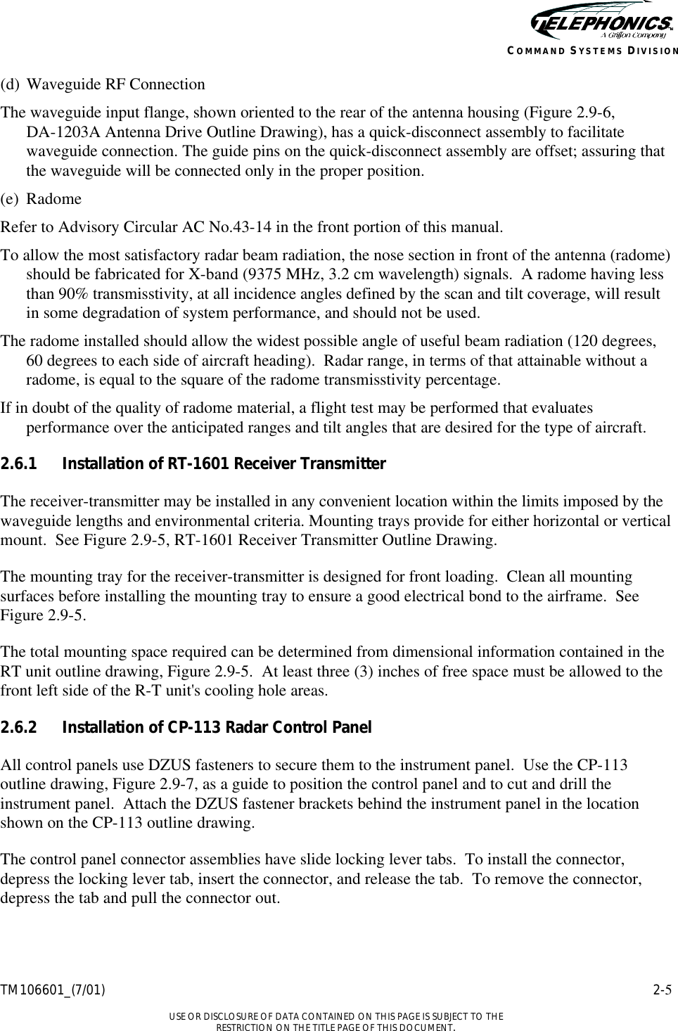    TM106601_(7/01) 2-5  USE OR DISCLOSURE OF DATA CONTAINED ON THIS PAGE IS SUBJECT TO THE RESTRICTION ON THE TITLE PAGE OF THIS DOCUMENT. COMMAND SYSTEMS DIVISION (d) Waveguide RF Connection The waveguide input flange, shown oriented to the rear of the antenna housing (Figure 2.9-6,  DA-1203A Antenna Drive Outline Drawing), has a quick-disconnect assembly to facilitate waveguide connection. The guide pins on the quick-disconnect assembly are offset; assuring that the waveguide will be connected only in the proper position. (e) Radome Refer to Advisory Circular AC No.43-14 in the front portion of this manual. To allow the most satisfactory radar beam radiation, the nose section in front of the antenna (radome) should be fabricated for X-band (9375 MHz, 3.2 cm wavelength) signals.  A radome having less than 90% transmisstivity, at all incidence angles defined by the scan and tilt coverage, will result in some degradation of system performance, and should not be used. The radome installed should allow the widest possible angle of useful beam radiation (120 degrees, 60 degrees to each side of aircraft heading).  Radar range, in terms of that attainable without a radome, is equal to the square of the radome transmisstivity percentage. If in doubt of the quality of radome material, a flight test may be performed that evaluates performance over the anticipated ranges and tilt angles that are desired for the type of aircraft. 2.6.1 Installation of RT-1601 Receiver Transmitter The receiver-transmitter may be installed in any convenient location within the limits imposed by the waveguide lengths and environmental criteria. Mounting trays provide for either horizontal or vertical mount.  See Figure 2.9-5, RT-1601 Receiver Transmitter Outline Drawing. The mounting tray for the receiver-transmitter is designed for front loading.  Clean all mounting surfaces before installing the mounting tray to ensure a good electrical bond to the airframe.  See Figure 2.9-5. The total mounting space required can be determined from dimensional information contained in the RT unit outline drawing, Figure 2.9-5.  At least three (3) inches of free space must be allowed to the front left side of the R-T unit&apos;s cooling hole areas. 2.6.2 Installation of CP-113 Radar Control Panel All control panels use DZUS fasteners to secure them to the instrument panel.  Use the CP-113 outline drawing, Figure 2.9-7, as a guide to position the control panel and to cut and drill the instrument panel.  Attach the DZUS fastener brackets behind the instrument panel in the location shown on the CP-113 outline drawing. The control panel connector assemblies have slide locking lever tabs.  To install the connector, depress the locking lever tab, insert the connector, and release the tab.  To remove the connector, depress the tab and pull the connector out. 