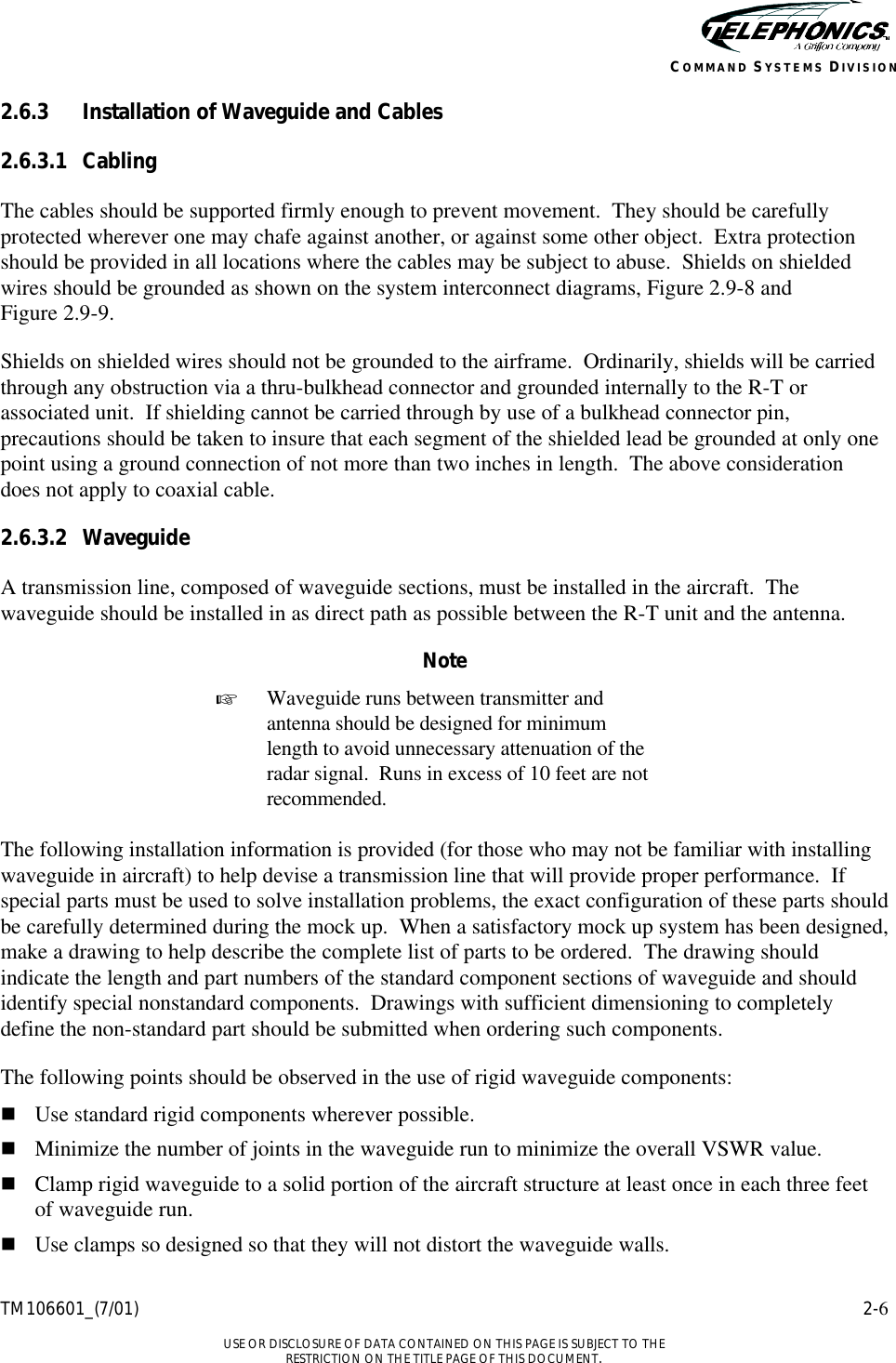    TM106601_(7/01) 2-6  USE OR DISCLOSURE OF DATA CONTAINED ON THIS PAGE IS SUBJECT TO THE RESTRICTION ON THE TITLE PAGE OF THIS DOCUMENT. COMMAND SYSTEMS DIVISION 2.6.3 Installation of Waveguide and Cables 2.6.3.1 Cabling The cables should be supported firmly enough to prevent movement.  They should be carefully protected wherever one may chafe against another, or against some other object.  Extra protection should be provided in all locations where the cables may be subject to abuse.  Shields on shielded wires should be grounded as shown on the system interconnect diagrams, Figure 2.9-8 and  Figure 2.9-9. Shields on shielded wires should not be grounded to the airframe.  Ordinarily, shields will be carried through any obstruction via a thru-bulkhead connector and grounded internally to the R-T or associated unit.  If shielding cannot be carried through by use of a bulkhead connector pin, precautions should be taken to insure that each segment of the shielded lead be grounded at only one point using a ground connection of not more than two inches in length.  The above consideration does not apply to coaxial cable. 2.6.3.2 Waveguide A transmission line, composed of waveguide sections, must be installed in the aircraft.  The waveguide should be installed in as direct path as possible between the R-T unit and the antenna. Note + Waveguide runs between transmitter and antenna should be designed for minimum length to avoid unnecessary attenuation of the radar signal.  Runs in excess of 10 feet are not recommended.  The following installation information is provided (for those who may not be familiar with installing waveguide in aircraft) to help devise a transmission line that will provide proper performance.  If special parts must be used to solve installation problems, the exact configuration of these parts should be carefully determined during the mock up.  When a satisfactory mock up system has been designed, make a drawing to help describe the complete list of parts to be ordered.  The drawing should indicate the length and part numbers of the standard component sections of waveguide and should identify special nonstandard components.  Drawings with sufficient dimensioning to completely define the non-standard part should be submitted when ordering such components.   The following points should be observed in the use of rigid waveguide components: n Use standard rigid components wherever possible. n Minimize the number of joints in the waveguide run to minimize the overall VSWR value. n Clamp rigid waveguide to a solid portion of the aircraft structure at least once in each three feet of waveguide run. n Use clamps so designed so that they will not distort the waveguide walls. 