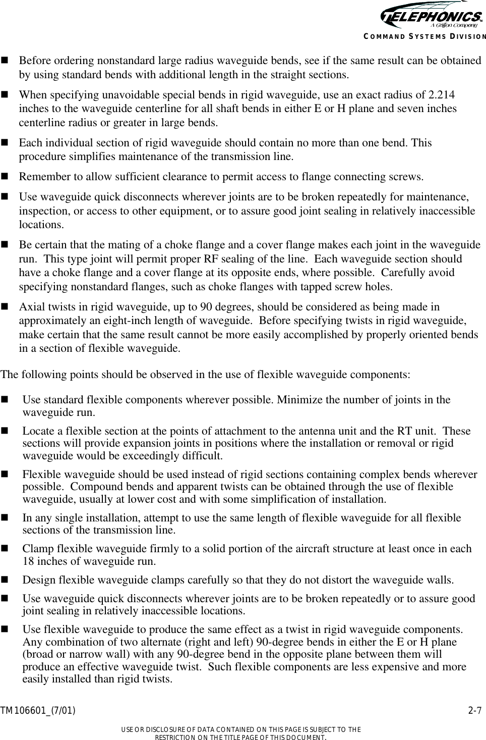    TM106601_(7/01) 2-7  USE OR DISCLOSURE OF DATA CONTAINED ON THIS PAGE IS SUBJECT TO THE RESTRICTION ON THE TITLE PAGE OF THIS DOCUMENT. COMMAND SYSTEMS DIVISION n Before ordering nonstandard large radius waveguide bends, see if the same result can be obtained by using standard bends with additional length in the straight sections. n When specifying unavoidable special bends in rigid waveguide, use an exact radius of 2.214 inches to the waveguide centerline for all shaft bends in either E or H plane and seven inches centerline radius or greater in large bends. n Each individual section of rigid waveguide should contain no more than one bend. This procedure simplifies maintenance of the transmission line. n Remember to allow sufficient clearance to permit access to flange connecting screws. n Use waveguide quick disconnects wherever joints are to be broken repeatedly for maintenance, inspection, or access to other equipment, or to assure good joint sealing in relatively inaccessible locations. n Be certain that the mating of a choke flange and a cover flange makes each joint in the waveguide run.  This type joint will permit proper RF sealing of the line.  Each waveguide section should have a choke flange and a cover flange at its opposite ends, where possible.  Carefully avoid specifying nonstandard flanges, such as choke flanges with tapped screw holes. n Axial twists in rigid waveguide, up to 90 degrees, should be considered as being made in approximately an eight-inch length of waveguide.  Before specifying twists in rigid waveguide, make certain that the same result cannot be more easily accomplished by properly oriented bends in a section of flexible waveguide. The following points should be observed in the use of flexible waveguide components: n Use standard flexible components wherever possible. Minimize the number of joints in the waveguide run. n Locate a flexible section at the points of attachment to the antenna unit and the RT unit.  These sections will provide expansion joints in positions where the installation or removal or rigid waveguide would be exceedingly difficult. n Flexible waveguide should be used instead of rigid sections containing complex bends wherever possible.  Compound bends and apparent twists can be obtained through the use of flexible waveguide, usually at lower cost and with some simplification of installation. n In any single installation, attempt to use the same length of flexible waveguide for all flexible sections of the transmission line. n Clamp flexible waveguide firmly to a solid portion of the aircraft structure at least once in each 18 inches of waveguide run. n Design flexible waveguide clamps carefully so that they do not distort the waveguide walls. n Use waveguide quick disconnects wherever joints are to be broken repeatedly or to assure good joint sealing in relatively inaccessible locations. n Use flexible waveguide to produce the same effect as a twist in rigid waveguide components.  Any combination of two alternate (right and left) 90-degree bends in either the E or H plane (broad or narrow wall) with any 90-degree bend in the opposite plane between them will produce an effective waveguide twist.  Such flexible components are less expensive and more easily installed than rigid twists. 