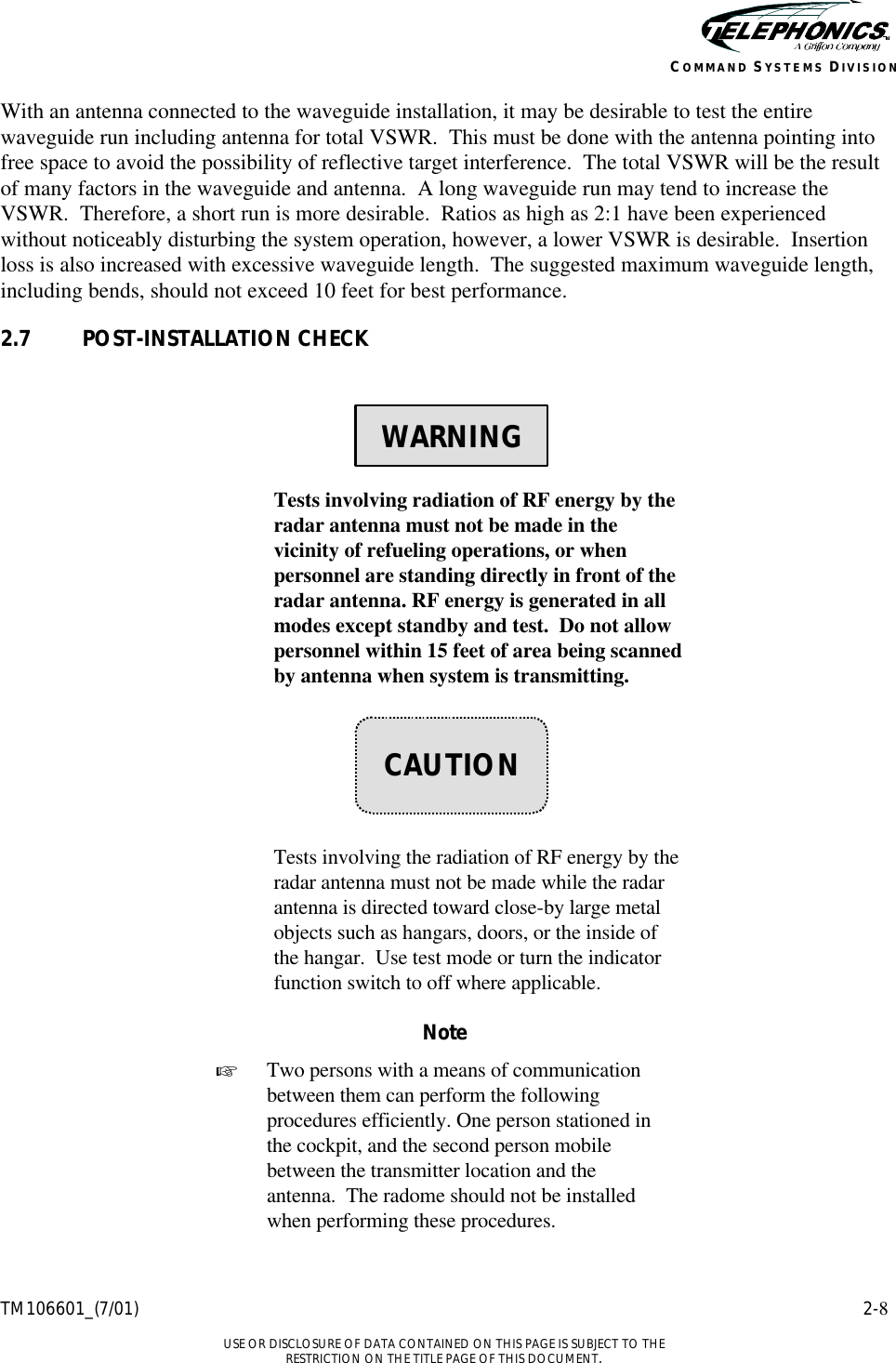    TM106601_(7/01) 2-8  USE OR DISCLOSURE OF DATA CONTAINED ON THIS PAGE IS SUBJECT TO THE RESTRICTION ON THE TITLE PAGE OF THIS DOCUMENT. COMMAND SYSTEMS DIVISION With an antenna connected to the waveguide installation, it may be desirable to test the entire waveguide run including antenna for total VSWR.  This must be done with the antenna pointing into free space to avoid the possibility of reflective target interference.  The total VSWR will be the result of many factors in the waveguide and antenna.  A long waveguide run may tend to increase the VSWR.  Therefore, a short run is more desirable.  Ratios as high as 2:1 have been experienced without noticeably disturbing the system operation, however, a lower VSWR is desirable.  Insertion loss is also increased with excessive waveguide length.  The suggested maximum waveguide length, including bends, should not exceed 10 feet for best performance. 2.7 POST-INSTALLATION CHECK      Tests involving radiation of RF energy by the radar antenna must not be made in the vicinity of refueling operations, or when personnel are standing directly in front of the radar antenna. RF energy is generated in all modes except standby and test.  Do not allow personnel within 15 feet of area being scanned by antenna when system is transmitting.        Tests involving the radiation of RF energy by the radar antenna must not be made while the radar antenna is directed toward close-by large metal objects such as hangars, doors, or the inside of the hangar.  Use test mode or turn the indicator function switch to off where applicable.  Note + Two persons with a means of communication between them can perform the following procedures efficiently. One person stationed in the cockpit, and the second person mobile between the transmitter location and the antenna.  The radome should not be installed when performing these procedures.    WARNING    CAUTION 