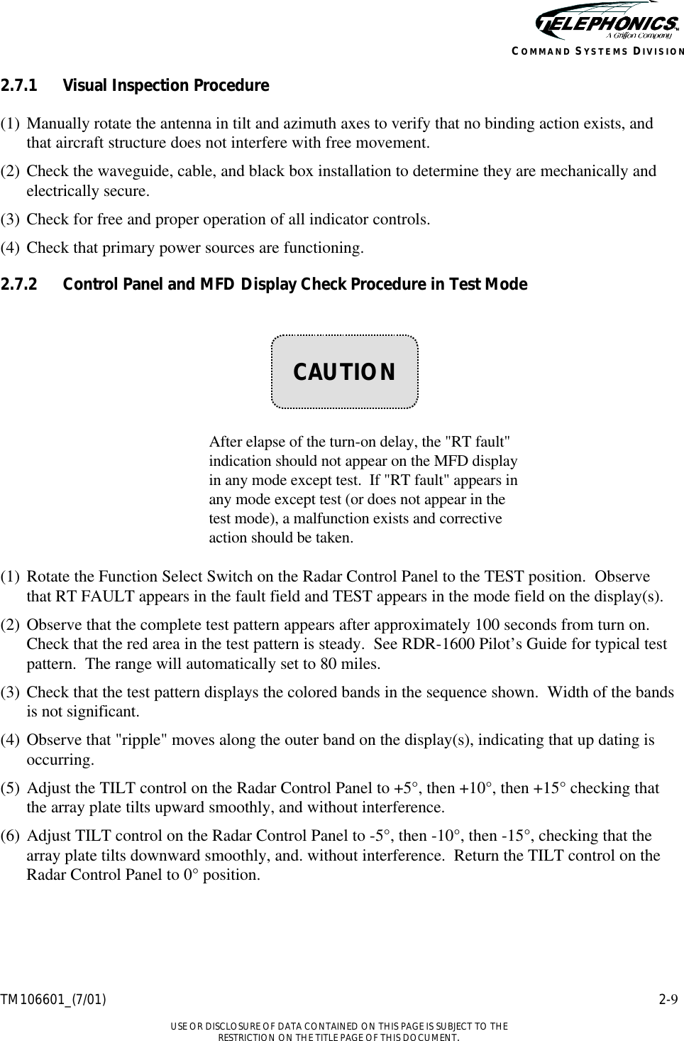    TM106601_(7/01) 2-9  USE OR DISCLOSURE OF DATA CONTAINED ON THIS PAGE IS SUBJECT TO THE RESTRICTION ON THE TITLE PAGE OF THIS DOCUMENT. COMMAND SYSTEMS DIVISION 2.7.1 Visual Inspection Procedure (1) Manually rotate the antenna in tilt and azimuth axes to verify that no binding action exists, and that aircraft structure does not interfere with free movement. (2) Check the waveguide, cable, and black box installation to determine they are mechanically and electrically secure. (3) Check for free and proper operation of all indicator controls.  (4) Check that primary power sources are functioning. 2.7.2 Control Panel and MFD Display Check Procedure in Test Mode        After elapse of the turn-on delay, the &quot;RT fault&quot; indication should not appear on the MFD display in any mode except test.  If &quot;RT fault&quot; appears in any mode except test (or does not appear in the test mode), a malfunction exists and corrective action should be taken.  (1) Rotate the Function Select Switch on the Radar Control Panel to the TEST position.  Observe that RT FAULT appears in the fault field and TEST appears in the mode field on the display(s). (2) Observe that the complete test pattern appears after approximately 100 seconds from turn on.  Check that the red area in the test pattern is steady.  See RDR-1600 Pilot’s Guide for typical test pattern.  The range will automatically set to 80 miles. (3) Check that the test pattern displays the colored bands in the sequence shown.  Width of the bands is not significant. (4) Observe that &quot;ripple&quot; moves along the outer band on the display(s), indicating that up dating is occurring. (5) Adjust the TILT control on the Radar Control Panel to +5°, then +10°, then +15° checking that the array plate tilts upward smoothly, and without interference. (6) Adjust TILT control on the Radar Control Panel to -5°, then -10°, then -15°, checking that the array plate tilts downward smoothly, and. without interference.  Return the TILT control on the Radar Control Panel to 0° position.    CAUTION 