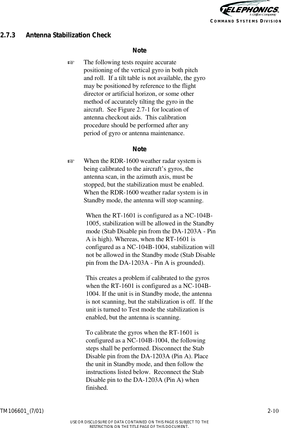    TM106601_(7/01) 2-10  USE OR DISCLOSURE OF DATA CONTAINED ON THIS PAGE IS SUBJECT TO THE RESTRICTION ON THE TITLE PAGE OF THIS DOCUMENT. COMMAND SYSTEMS DIVISION 2.7.3 Antenna Stabilization Check Note + The following tests require accurate positioning of the vertical gyro in both pitch and roll.  If a tilt table is not available, the gyro may be positioned by reference to the flight director or artificial horizon, or some other method of accurately tilting the gyro in the aircraft.  See Figure 2.7-1 for location of antenna checkout aids.  This calibration procedure should be performed after any period of gyro or antenna maintenance.  Note + When the RDR-1600 weather radar system is being calibrated to the aircraft’s gyros, the antenna scan, in the azimuth axis, must be stopped, but the stabilization must be enabled.  When the RDR-1600 weather radar system is in Standby mode, the antenna will stop scanning.  When the RT-1601 is configured as a NC-104B-1005, stabilization will be allowed in the Standby mode (Stab Disable pin from the DA-1203A - Pin A is high). Whereas, when the RT-1601 is configured as a NC-104B-1004, stabilization will not be allowed in the Standby mode (Stab Disable pin from the DA-1203A - Pin A is grounded).   This creates a problem if calibrated to the gyros when the RT-1601 is configured as a NC-104B-1004. If the unit is in Standby mode, the antenna is not scanning, but the stabilization is off.  If the unit is turned to Test mode the stabilization is enabled, but the antenna is scanning.  To calibrate the gyros when the RT-1601 is configured as a NC-104B-1004, the following steps shall be performed. Disconnect the Stab Disable pin from the DA-1203A (Pin A). Place the unit in Standby mode, and then follow the instructions listed below.  Reconnect the Stab Disable pin to the DA-1203A (Pin A) when finished. 