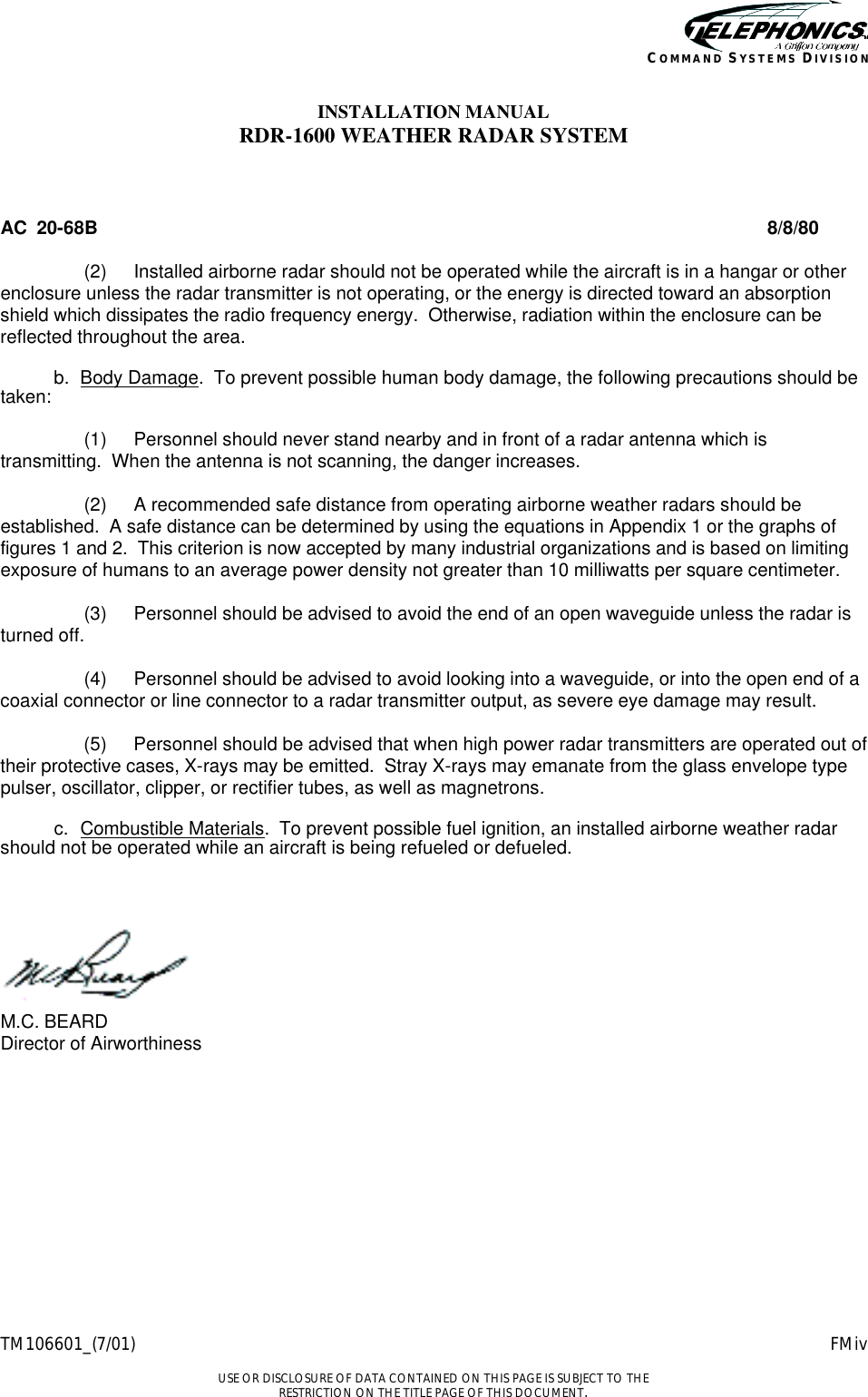    TM106601_(7/01) FMiv  USE OR DISCLOSURE OF DATA CONTAINED ON THIS PAGE IS SUBJECT TO THE RESTRICTION ON THE TITLE PAGE OF THIS DOCUMENT. COMMAND SYSTEMS DIVISION INSTALLATION MANUAL RDR-1600 WEATHER RADAR SYSTEM  AC  20-68B 8/8/80  (2) Installed airborne radar should not be operated while the aircraft is in a hangar or other enclosure unless the radar transmitter is not operating, or the energy is directed toward an absorption shield which dissipates the radio frequency energy.  Otherwise, radiation within the enclosure can be reflected throughout the area.   b. Body Damage.  To prevent possible human body damage, the following precautions should be taken:   (1) Personnel should never stand nearby and in front of a radar antenna which is transmitting.  When the antenna is not scanning, the danger increases.   (2) A recommended safe distance from operating airborne weather radars should be established.  A safe distance can be determined by using the equations in Appendix 1 or the graphs of figures 1 and 2.  This criterion is now accepted by many industrial organizations and is based on limiting exposure of humans to an average power density not greater than 10 milliwatts per square centimeter.   (3) Personnel should be advised to avoid the end of an open waveguide unless the radar is turned off.   (4) Personnel should be advised to avoid looking into a waveguide, or into the open end of a coaxial connector or line connector to a radar transmitter output, as severe eye damage may result.   (5) Personnel should be advised that when high power radar transmitters are operated out of their protective cases, X-rays may be emitted.  Stray X-rays may emanate from the glass envelope type pulser, oscillator, clipper, or rectifier tubes, as well as magnetrons.   c. Combustible Materials.  To prevent possible fuel ignition, an installed airborne weather radar should not be operated while an aircraft is being refueled or defueled.     M.C. BEARD Director of Airworthiness    