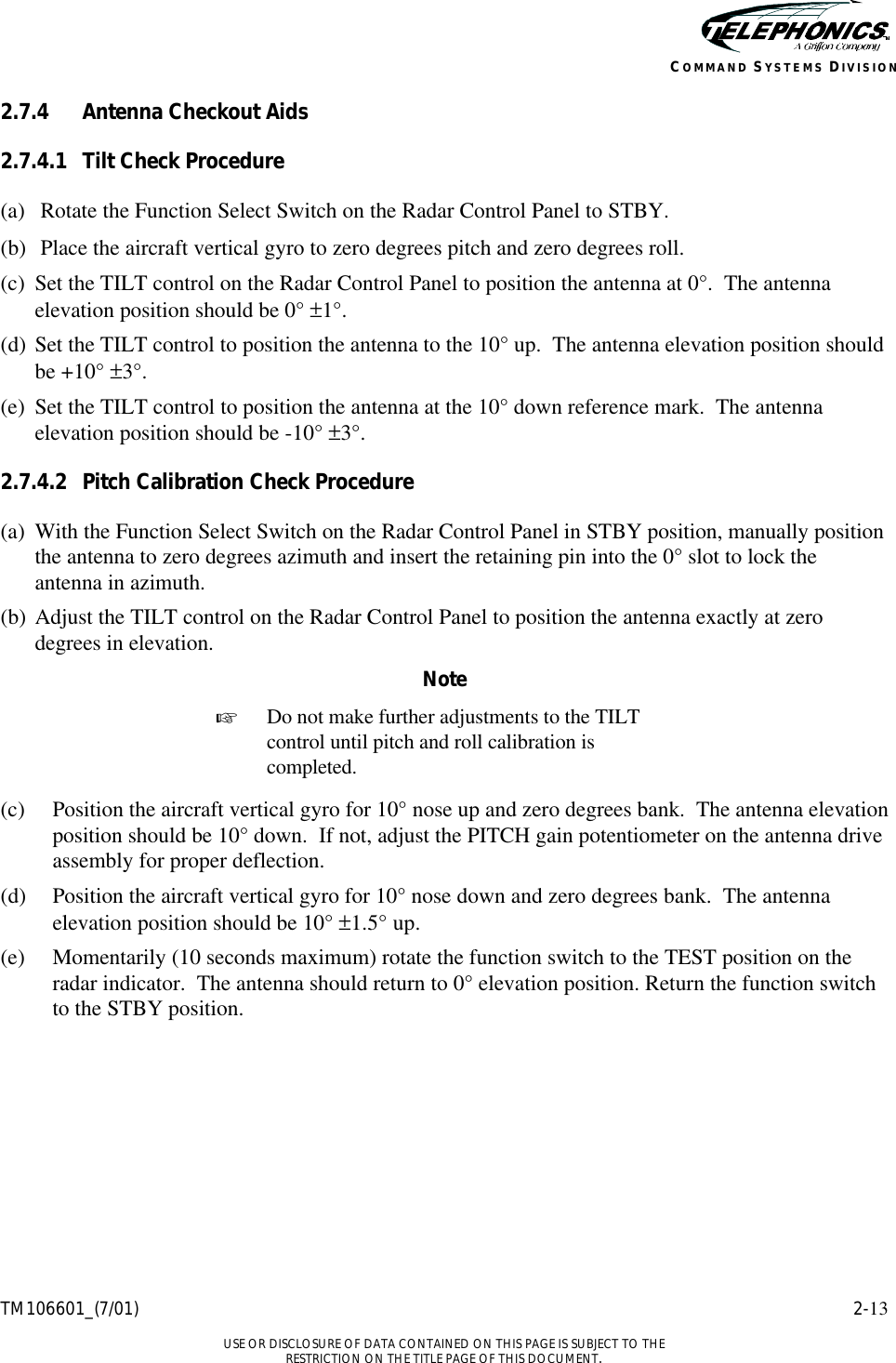    TM106601_(7/01) 2-13  USE OR DISCLOSURE OF DATA CONTAINED ON THIS PAGE IS SUBJECT TO THE RESTRICTION ON THE TITLE PAGE OF THIS DOCUMENT. COMMAND SYSTEMS DIVISION 2.7.4 Antenna Checkout Aids 2.7.4.1 Tilt Check Procedure (a) Rotate the Function Select Switch on the Radar Control Panel to STBY. (b) Place the aircraft vertical gyro to zero degrees pitch and zero degrees roll. (c) Set the TILT control on the Radar Control Panel to position the antenna at 0°.  The antenna elevation position should be 0° ±1°. (d) Set the TILT control to position the antenna to the 10° up.  The antenna elevation position should be +10° ±3°. (e) Set the TILT control to position the antenna at the 10° down reference mark.  The antenna elevation position should be -10° ±3°. 2.7.4.2 Pitch Calibration Check Procedure (a) With the Function Select Switch on the Radar Control Panel in STBY position, manually position the antenna to zero degrees azimuth and insert the retaining pin into the 0° slot to lock the antenna in azimuth. (b) Adjust the TILT control on the Radar Control Panel to position the antenna exactly at zero degrees in elevation. Note + Do not make further adjustments to the TILT control until pitch and roll calibration is completed.  (c) Position the aircraft vertical gyro for 10° nose up and zero degrees bank.  The antenna elevation position should be 10° down.  If not, adjust the PITCH gain potentiometer on the antenna drive assembly for proper deflection. (d) Position the aircraft vertical gyro for 10° nose down and zero degrees bank.  The antenna elevation position should be 10° ±1.5° up. (e) Momentarily (10 seconds maximum) rotate the function switch to the TEST position on the radar indicator.  The antenna should return to 0° elevation position. Return the function switch to the STBY position. 