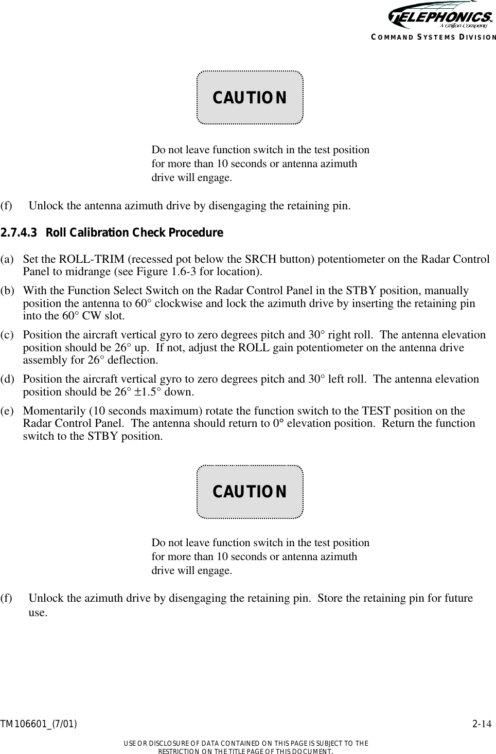    TM106601_(7/01) 2-14  USE OR DISCLOSURE OF DATA CONTAINED ON THIS PAGE IS SUBJECT TO THE RESTRICTION ON THE TITLE PAGE OF THIS DOCUMENT. COMMAND SYSTEMS DIVISION        Do not leave function switch in the test position for more than 10 seconds or antenna azimuth drive will engage.  (f) Unlock the antenna azimuth drive by disengaging the retaining pin. 2.7.4.3 Roll Calibration Check Procedure (a) Set the ROLL-TRIM (recessed pot below the SRCH button) potentiometer on the Radar Control Panel to midrange (see Figure 1.6-3 for location). (b) With the Function Select Switch on the Radar Control Panel in the STBY position, manually position the antenna to 60° clockwise and lock the azimuth drive by inserting the retaining pin into the 60° CW slot. (c) Position the aircraft vertical gyro to zero degrees pitch and 30° right roll.  The antenna elevation position should be 26° up.  If not, adjust the ROLL gain potentiometer on the antenna drive assembly for 26° deflection. (d) Position the aircraft vertical gyro to zero degrees pitch and 30° left roll.  The antenna elevation position should be 26° ±1.5° down. (e) Momentarily (10 seconds maximum) rotate the function switch to the TEST position on the Radar Control Panel.  The antenna should return to 0° elevation position.  Return the function switch to the STBY position.        Do not leave function switch in the test position for more than 10 seconds or antenna azimuth drive will engage.  (f) Unlock the azimuth drive by disengaging the retaining pin.  Store the retaining pin for future use.    CAUTION    CAUTION 