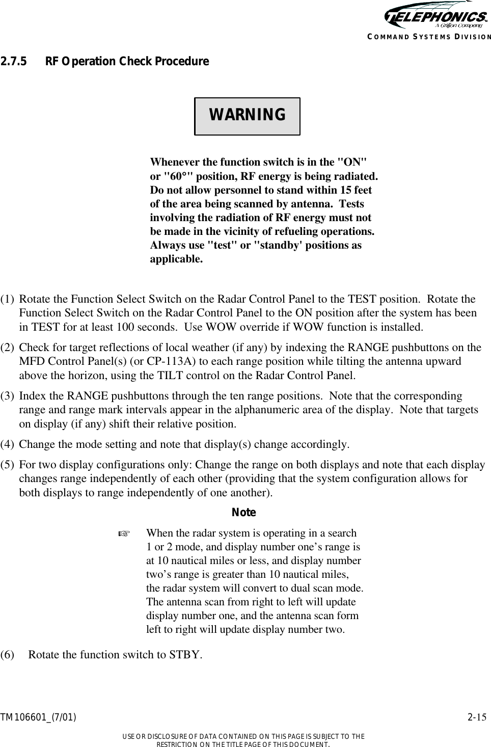    TM106601_(7/01) 2-15  USE OR DISCLOSURE OF DATA CONTAINED ON THIS PAGE IS SUBJECT TO THE RESTRICTION ON THE TITLE PAGE OF THIS DOCUMENT. COMMAND SYSTEMS DIVISION 2.7.5 RF Operation Check Procedure       Whenever the function switch is in the &quot;ON&quot; or &quot;60°°&quot; position, RF energy is being radiated.  Do not allow personnel to stand within 15 feet of the area being scanned by antenna.  Tests involving the radiation of RF energy must not be made in the vicinity of refueling operations.  Always use &quot;test&quot; or &quot;standby&apos; positions as applicable.  (1) Rotate the Function Select Switch on the Radar Control Panel to the TEST position.  Rotate the Function Select Switch on the Radar Control Panel to the ON position after the system has been in TEST for at least 100 seconds.  Use WOW override if WOW function is installed. (2) Check for target reflections of local weather (if any) by indexing the RANGE pushbuttons on the MFD Control Panel(s) (or CP-113A) to each range position while tilting the antenna upward above the horizon, using the TILT control on the Radar Control Panel. (3) Index the RANGE pushbuttons through the ten range positions.  Note that the corresponding range and range mark intervals appear in the alphanumeric area of the display.  Note that targets on display (if any) shift their relative position. (4) Change the mode setting and note that display(s) change accordingly.  (5) For two display configurations only: Change the range on both displays and note that each display changes range independently of each other (providing that the system configuration allows for both displays to range independently of one another). Note + When the radar system is operating in a search 1 or 2 mode, and display number one’s range is at 10 nautical miles or less, and display number two’s range is greater than 10 nautical miles, the radar system will convert to dual scan mode.  The antenna scan from right to left will update display number one, and the antenna scan form left to right will update display number two.  (6) Rotate the function switch to STBY.   WARNING 