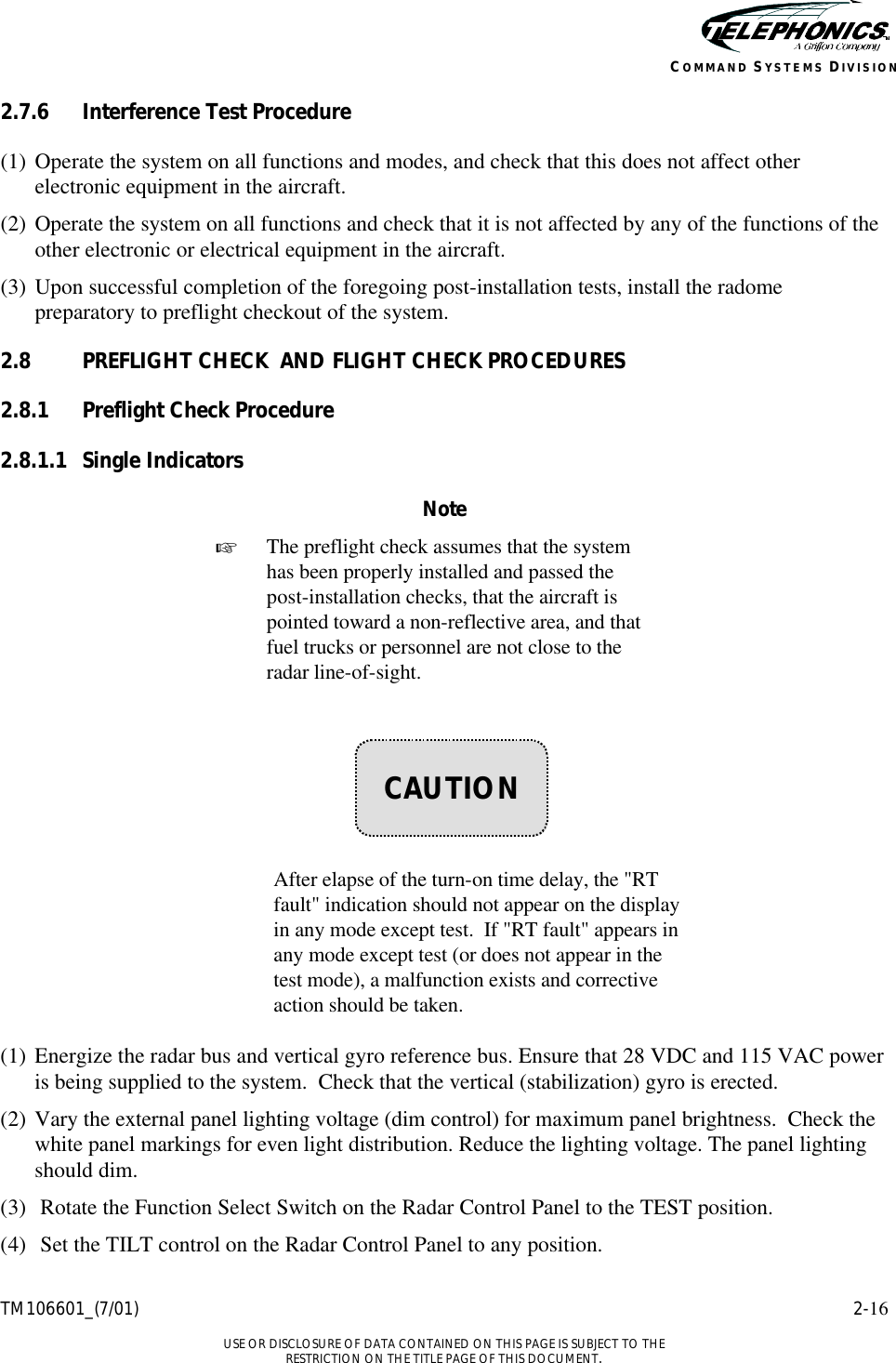    TM106601_(7/01) 2-16  USE OR DISCLOSURE OF DATA CONTAINED ON THIS PAGE IS SUBJECT TO THE RESTRICTION ON THE TITLE PAGE OF THIS DOCUMENT. COMMAND SYSTEMS DIVISION 2.7.6 Interference Test Procedure (1) Operate the system on all functions and modes, and check that this does not affect other electronic equipment in the aircraft. (2) Operate the system on all functions and check that it is not affected by any of the functions of the other electronic or electrical equipment in the aircraft. (3) Upon successful completion of the foregoing post-installation tests, install the radome preparatory to preflight checkout of the system. 2.8 PREFLIGHT CHECK  AND FLIGHT CHECK PROCEDURES 2.8.1 Preflight Check Procedure 2.8.1.1 Single Indicators Note + The preflight check assumes that the system has been properly installed and passed the post-installation checks, that the aircraft is pointed toward a non-reflective area, and that fuel trucks or personnel are not close to the radar line-of-sight.         After elapse of the turn-on time delay, the &quot;RT fault&quot; indication should not appear on the display in any mode except test.  If &quot;RT fault&quot; appears in any mode except test (or does not appear in the test mode), a malfunction exists and corrective action should be taken.  (1) Energize the radar bus and vertical gyro reference bus. Ensure that 28 VDC and 115 VAC power is being supplied to the system.  Check that the vertical (stabilization) gyro is erected. (2) Vary the external panel lighting voltage (dim control) for maximum panel brightness.  Check the white panel markings for even light distribution. Reduce the lighting voltage. The panel lighting should dim. (3) Rotate the Function Select Switch on the Radar Control Panel to the TEST position. (4) Set the TILT control on the Radar Control Panel to any position.    CAUTION 