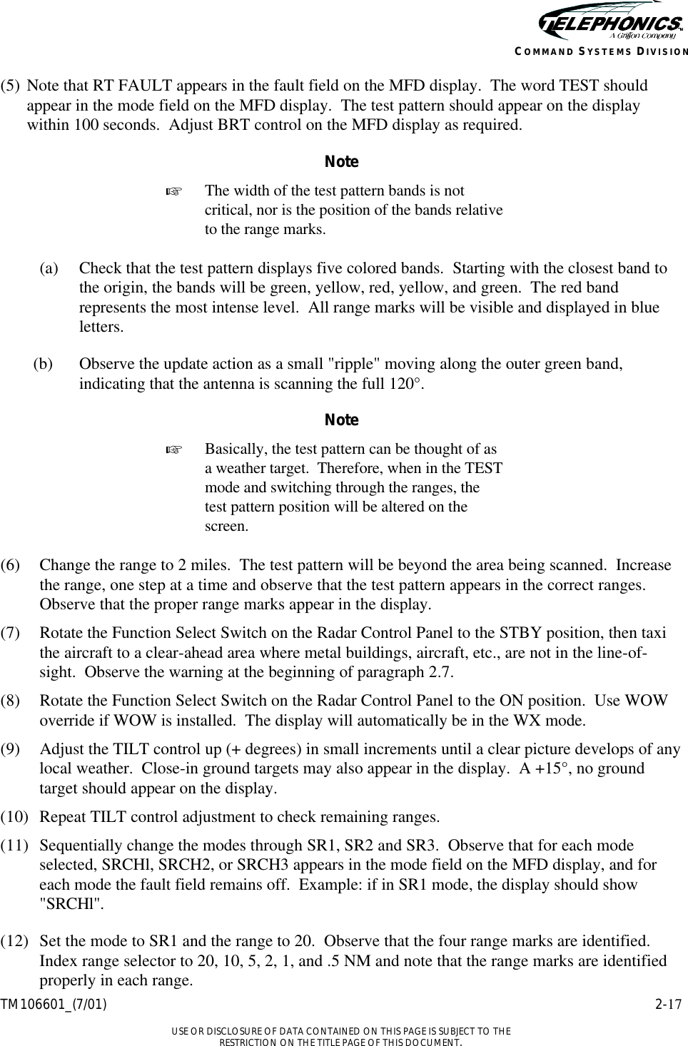    TM106601_(7/01) 2-17  USE OR DISCLOSURE OF DATA CONTAINED ON THIS PAGE IS SUBJECT TO THE RESTRICTION ON THE TITLE PAGE OF THIS DOCUMENT. COMMAND SYSTEMS DIVISION (5) Note that RT FAULT appears in the fault field on the MFD display.  The word TEST should appear in the mode field on the MFD display.  The test pattern should appear on the display within 100 seconds.  Adjust BRT control on the MFD display as required.   Note + The width of the test pattern bands is not critical, nor is the position of the bands relative to the range marks.  (a) Check that the test pattern displays five colored bands.  Starting with the closest band to the origin, the bands will be green, yellow, red, yellow, and green.  The red band represents the most intense level.  All range marks will be visible and displayed in blue letters. (b) Observe the update action as a small &quot;ripple&quot; moving along the outer green band, indicating that the antenna is scanning the full 120°. Note + Basically, the test pattern can be thought of as a weather target.  Therefore, when in the TEST mode and switching through the ranges, the test pattern position will be altered on the screen.  (6) Change the range to 2 miles.  The test pattern will be beyond the area being scanned.  Increase the range, one step at a time and observe that the test pattern appears in the correct ranges.  Observe that the proper range marks appear in the display. (7) Rotate the Function Select Switch on the Radar Control Panel to the STBY position, then taxi the aircraft to a clear-ahead area where metal buildings, aircraft, etc., are not in the line-of-sight.  Observe the warning at the beginning of paragraph 2.7. (8) Rotate the Function Select Switch on the Radar Control Panel to the ON position.  Use WOW override if WOW is installed.  The display will automatically be in the WX mode. (9) Adjust the TILT control up (+ degrees) in small increments until a clear picture develops of any local weather.  Close-in ground targets may also appear in the display.  A +15°, no ground target should appear on the display. (10) Repeat TILT control adjustment to check remaining ranges. (11) Sequentially change the modes through SR1, SR2 and SR3.  Observe that for each mode selected, SRCHl, SRCH2, or SRCH3 appears in the mode field on the MFD display, and for each mode the fault field remains off.  Example: if in SR1 mode, the display should show &quot;SRCHl&quot;. (12) Set the mode to SR1 and the range to 20.  Observe that the four range marks are identified.  Index range selector to 20, 10, 5, 2, 1, and .5 NM and note that the range marks are identified properly in each range. 