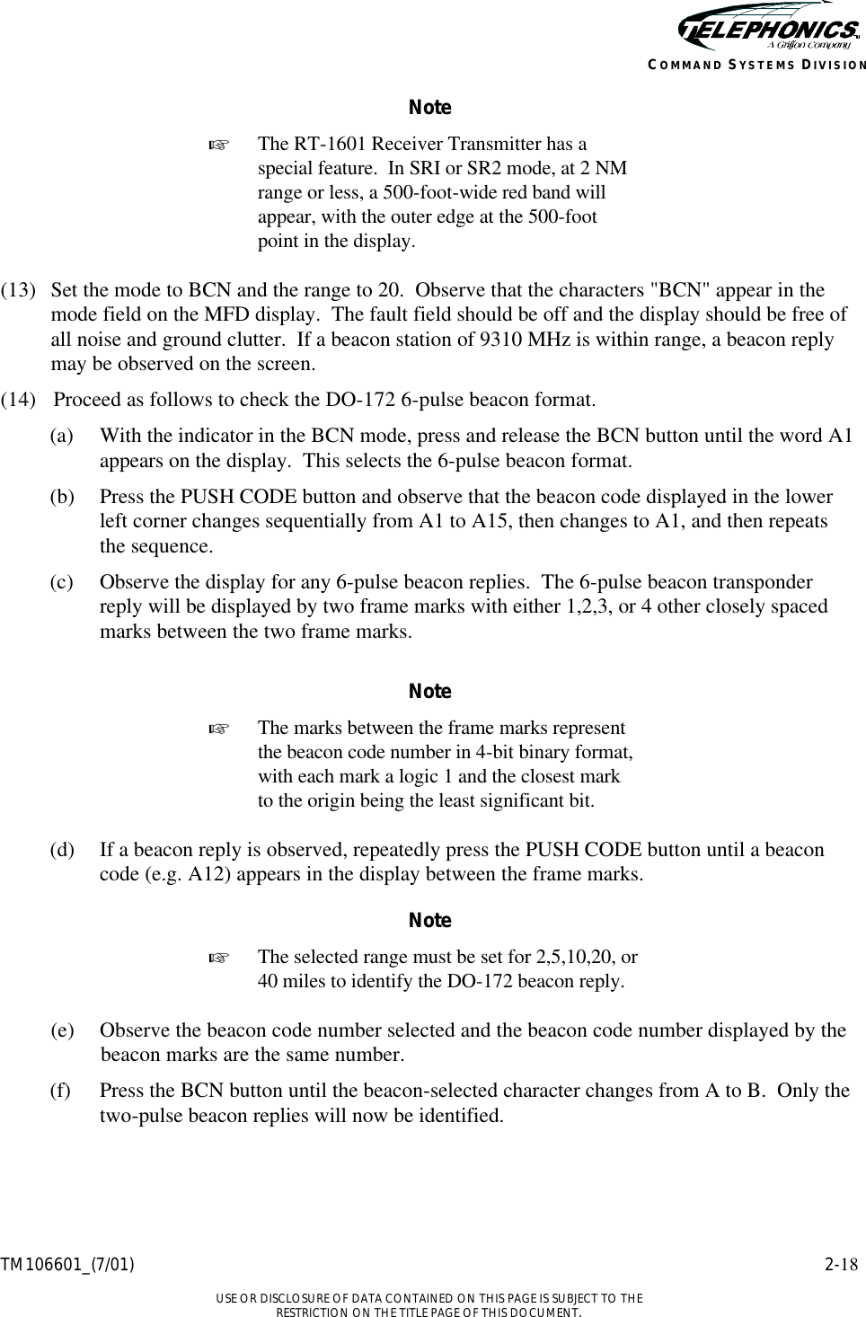    TM106601_(7/01) 2-18  USE OR DISCLOSURE OF DATA CONTAINED ON THIS PAGE IS SUBJECT TO THE RESTRICTION ON THE TITLE PAGE OF THIS DOCUMENT. COMMAND SYSTEMS DIVISION Note + The RT-1601 Receiver Transmitter has a special feature.  In SRI or SR2 mode, at 2 NM range or less, a 500-foot-wide red band will appear, with the outer edge at the 500-foot point in the display.  (13) Set the mode to BCN and the range to 20.  Observe that the characters &quot;BCN&quot; appear in the mode field on the MFD display.  The fault field should be off and the display should be free of all noise and ground clutter.  If a beacon station of 9310 MHz is within range, a beacon reply may be observed on the screen. (14) Proceed as follows to check the DO-172 6-pulse beacon format. (a) With the indicator in the BCN mode, press and release the BCN button until the word A1 appears on the display.  This selects the 6-pulse beacon format. (b) Press the PUSH CODE button and observe that the beacon code displayed in the lower left corner changes sequentially from A1 to A15, then changes to A1, and then repeats the sequence. (c) Observe the display for any 6-pulse beacon replies.  The 6-pulse beacon transponder reply will be displayed by two frame marks with either 1,2,3, or 4 other closely spaced marks between the two frame marks.  Note + The marks between the frame marks represent the beacon code number in 4-bit binary format, with each mark a logic 1 and the closest mark to the origin being the least significant bit.  (d) If a beacon reply is observed, repeatedly press the PUSH CODE button until a beacon code (e.g. A12) appears in the display between the frame marks. Note + The selected range must be set for 2,5,10,20, or 40 miles to identify the DO-172 beacon reply.  (e) Observe the beacon code number selected and the beacon code number displayed by the beacon marks are the same number. (f) Press the BCN button until the beacon-selected character changes from A to B.  Only the two-pulse beacon replies will now be identified. 