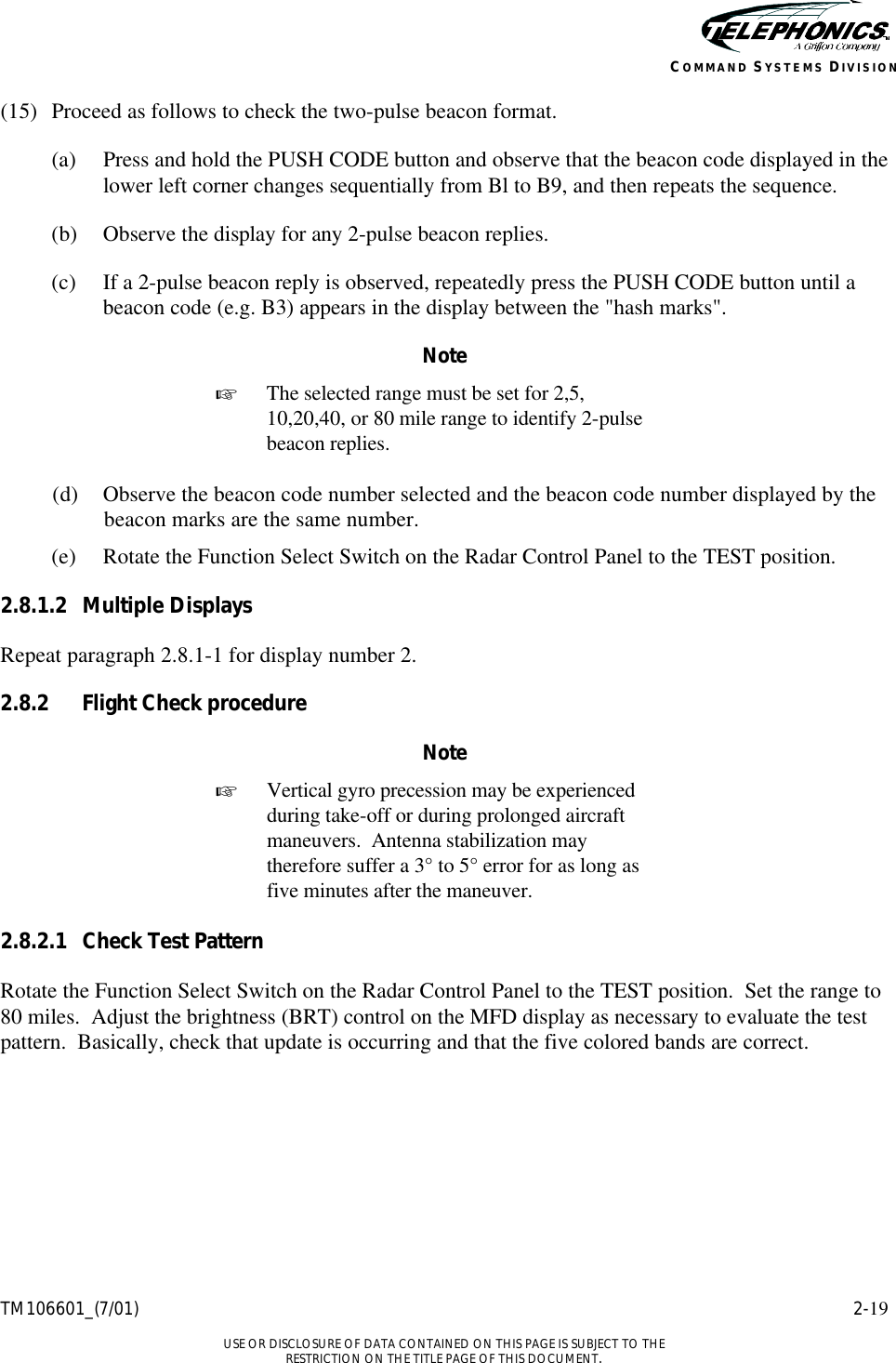    TM106601_(7/01) 2-19  USE OR DISCLOSURE OF DATA CONTAINED ON THIS PAGE IS SUBJECT TO THE RESTRICTION ON THE TITLE PAGE OF THIS DOCUMENT. COMMAND SYSTEMS DIVISION (15) Proceed as follows to check the two-pulse beacon format. (a) Press and hold the PUSH CODE button and observe that the beacon code displayed in the lower left corner changes sequentially from Bl to B9, and then repeats the sequence. (b) Observe the display for any 2-pulse beacon replies. (c) If a 2-pulse beacon reply is observed, repeatedly press the PUSH CODE button until a beacon code (e.g. B3) appears in the display between the &quot;hash marks&quot;. Note + The selected range must be set for 2,5, 10,20,40, or 80 mile range to identify 2-pulse beacon replies.  (d) Observe the beacon code number selected and the beacon code number displayed by the beacon marks are the same number. (e) Rotate the Function Select Switch on the Radar Control Panel to the TEST position. 2.8.1.2 Multiple Displays Repeat paragraph 2.8.1-1 for display number 2. 2.8.2 Flight Check procedure Note + Vertical gyro precession may be experienced during take-off or during prolonged aircraft maneuvers.  Antenna stabilization may therefore suffer a 3° to 5° error for as long as five minutes after the maneuver.  2.8.2.1 Check Test Pattern Rotate the Function Select Switch on the Radar Control Panel to the TEST position.  Set the range to 80 miles.  Adjust the brightness (BRT) control on the MFD display as necessary to evaluate the test pattern.  Basically, check that update is occurring and that the five colored bands are correct. 