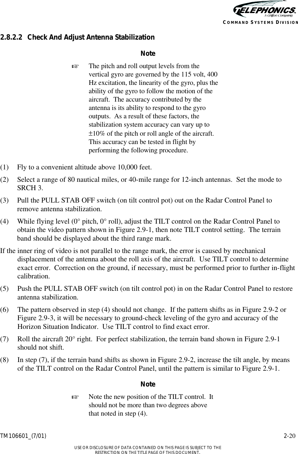    TM106601_(7/01) 2-20  USE OR DISCLOSURE OF DATA CONTAINED ON THIS PAGE IS SUBJECT TO THE RESTRICTION ON THE TITLE PAGE OF THIS DOCUMENT. COMMAND SYSTEMS DIVISION 2.8.2.2 Check And Adjust Antenna Stabilization Note + The pitch and roll output levels from the vertical gyro are governed by the 115 volt, 400 Hz excitation, the linearity of the gyro, plus the ability of the gyro to follow the motion of the aircraft.  The accuracy contributed by the antenna is its ability to respond to the gyro outputs.  As a result of these factors, the stabilization system accuracy can vary up to ±10% of the pitch or roll angle of the aircraft.  This accuracy can be tested in flight by performing the following procedure.  (1) Fly to a convenient altitude above 10,000 feet. (2) Select a range of 80 nautical miles, or 40-mile range for 12-inch antennas.  Set the mode to SRCH 3. (3) Pull the PULL STAB OFF switch (on tilt control pot) out on the Radar Control Panel to remove antenna stabilization. (4) While flying level (0° pitch, 0° roll), adjust the TILT control on the Radar Control Panel to obtain the video pattern shown in Figure 2.9-1, then note TILT control setting.  The terrain band should be displayed about the third range mark. If the inner ring of video is not parallel to the range mark, the error is caused by mechanical displacement of the antenna about the roll axis of the aircraft.  Use TILT control to determine exact error.  Correction on the ground, if necessary, must be performed prior to further in-flight calibration. (5) Push the PULL STAB OFF switch (on tilt control pot) in on the Radar Control Panel to restore antenna stabilization. (6) The pattern observed in step (4) should not change.  If the pattern shifts as in Figure 2.9-2 or Figure 2.9-3, it will be necessary to ground-check leveling of the gyro and accuracy of the Horizon Situation Indicator.  Use TILT control to find exact error. (7) Roll the aircraft 20° right.  For perfect stabilization, the terrain band shown in Figure 2.9-1 should not shift. (8) In step (7), if the terrain band shifts as shown in Figure 2.9-2, increase the tilt angle, by means of the TILT control on the Radar Control Panel, until the pattern is similar to Figure 2.9-1.  Note + Note the new position of the TILT control.  It should not be more than two degrees above that noted in step (4).  