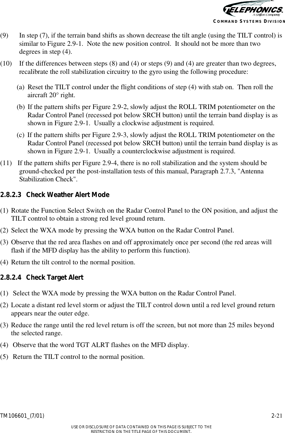    TM106601_(7/01) 2-21  USE OR DISCLOSURE OF DATA CONTAINED ON THIS PAGE IS SUBJECT TO THE RESTRICTION ON THE TITLE PAGE OF THIS DOCUMENT. COMMAND SYSTEMS DIVISION (9) In step (7), if the terrain band shifts as shown decrease the tilt angle (using the TILT control) is similar to Figure 2.9-1.  Note the new position control.  It should not be more than two degrees in step (4). (10) If the differences between steps (8) and (4) or steps (9) and (4) are greater than two degrees, recalibrate the roll stabilization circuitry to the gyro using the following procedure: (a)  Reset the TILT control under the flight conditions of step (4) with stab on.  Then roll the aircraft 20° right. (b)  If the pattern shifts per Figure 2.9-2, slowly adjust the ROLL TRIM potentiometer on the Radar Control Panel (recessed pot below SRCH button) until the terrain band display is as shown in Figure 2.9-1.  Usually a clockwise adjustment is required. (c) If the pattern shifts per Figure 2.9-3, slowly adjust the ROLL TRIM potentiometer on the Radar Control Panel (recessed pot below SRCH button) until the terrain band display is as shown in Figure 2.9-1.  Usually a counterclockwise adjustment is required. (11) If the pattern shifts per Figure 2.9-4, there is no roll stabilization and the system should be ground-checked per the post-installation tests of this manual, Paragraph 2.7.3, &quot;Antenna Stabilization Check&quot;. 2.8.2.3 Check Weather Alert Mode (1) Rotate the Function Select Switch on the Radar Control Panel to the ON position, and adjust the TILT control to obtain a strong red level ground return. (2) Select the WXA mode by pressing the WXA button on the Radar Control Panel. (3) Observe that the red area flashes on and off approximately once per second (the red areas will flash if the MFD display has the ability to perform this function). (4) Return the tilt control to the normal position. 2.8.2.4 Check Target Alert (1) Select the WXA mode by pressing the WXA button on the Radar Control Panel. (2) Locate a distant red level storm or adjust the TILT control down until a red level ground return appears near the outer edge. (3) Reduce the range until the red level return is off the screen, but not more than 25 miles beyond the selected range. (4) Observe that the word TGT ALRT flashes on the MFD display. (5) Return the TILT control to the normal position. 