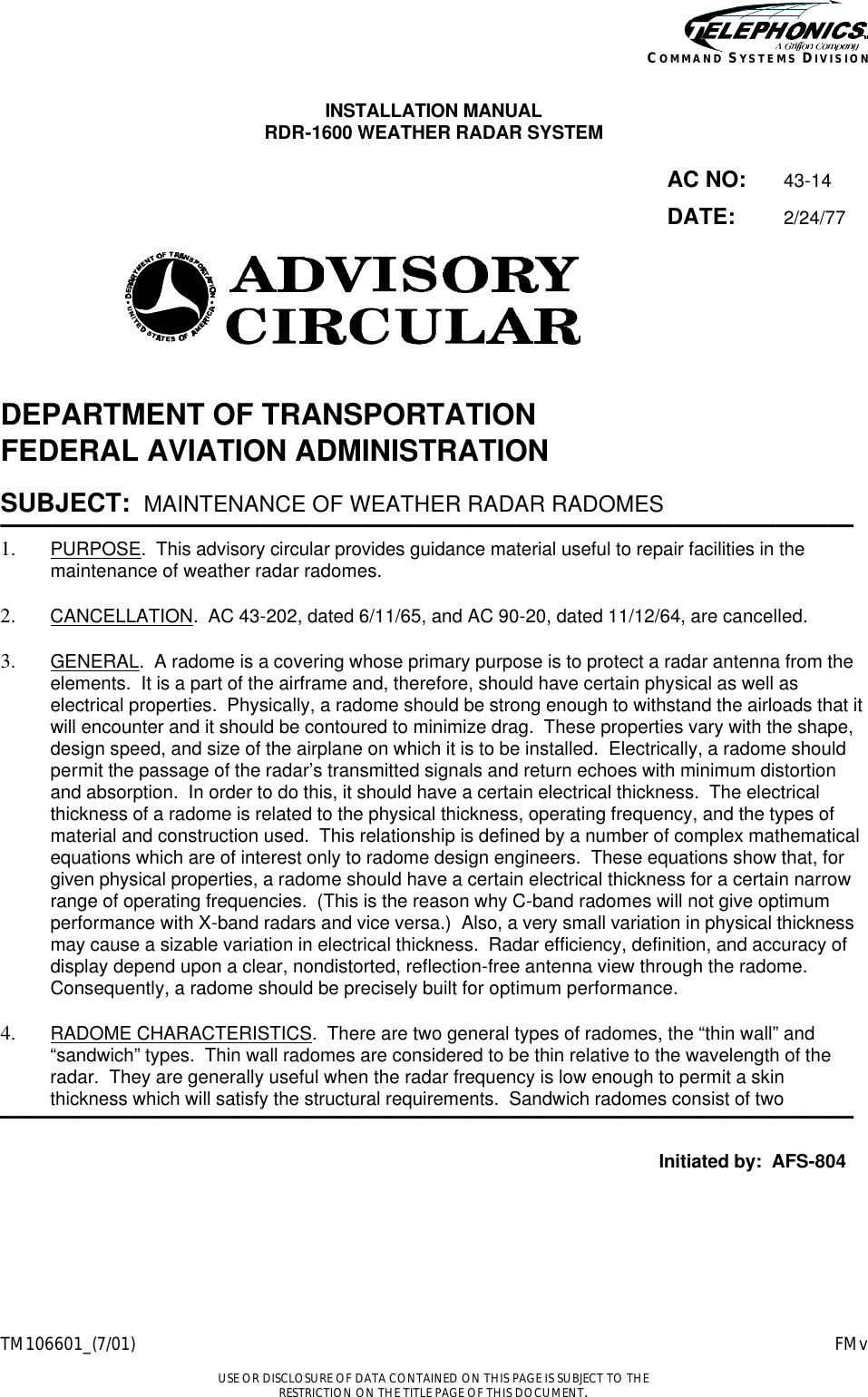    TM106601_(7/01) FMv  USE OR DISCLOSURE OF DATA CONTAINED ON THIS PAGE IS SUBJECT TO THE RESTRICTION ON THE TITLE PAGE OF THIS DOCUMENT. COMMAND SYSTEMS DIVISION INSTALLATION MANUAL RDR-1600 WEATHER RADAR SYSTEM  AC NO: 43-14  DATE: 2/24/77    DEPARTMENT OF TRANSPORTATION FEDERAL AVIATION ADMINISTRATION  SUBJECT:   MAINTENANCE OF WEATHER RADAR RADOMES ————————————————————————————————— 1.  PURPOSE.  This advisory circular provides guidance material useful to repair facilities in the maintenance of weather radar radomes.  2.  CANCELLATION.  AC 43-202, dated 6/11/65, and AC 90-20, dated 11/12/64, are cancelled.  3.  GENERAL.  A radome is a covering whose primary purpose is to protect a radar antenna from the elements.  It is a part of the airframe and, therefore, should have certain physical as well as electrical properties.  Physically, a radome should be strong enough to withstand the airloads that it will encounter and it should be contoured to minimize drag.  These properties vary with the shape, design speed, and size of the airplane on which it is to be installed.  Electrically, a radome should permit the passage of the radar’s transmitted signals and return echoes with minimum distortion and absorption.  In order to do this, it should have a certain electrical thickness.  The electrical thickness of a radome is related to the physical thickness, operating frequency, and the types of material and construction used.  This relationship is defined by a number of complex mathematical equations which are of interest only to radome design engineers.  These equations show that, for given physical properties, a radome should have a certain electrical thickness for a certain narrow range of operating frequencies.  (This is the reason why C-band radomes will not give optimum performance with X-band radars and vice versa.)  Also, a very small variation in physical thickness may cause a sizable variation in electrical thickness.  Radar efficiency, definition, and accuracy of display depend upon a clear, nondistorted, reflection-free antenna view through the radome.  Consequently, a radome should be precisely built for optimum performance.  4.  RADOME CHARACTERISTICS.  There are two general types of radomes, the “thin wall” and “sandwich” types.  Thin wall radomes are considered to be thin relative to the wavelength of the radar.  They are generally useful when the radar frequency is low enough to permit a skin thickness which will satisfy the structural requirements.  Sandwich radomes consist of two  —————————————————————————————————  Initiated by:  AFS-804 